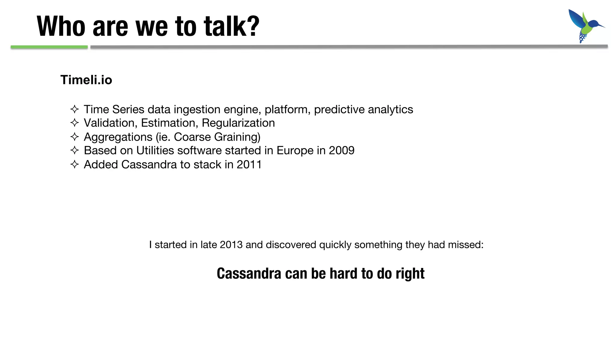 Who are we to talk?
²  Time Series data ingestion engine, platform, predictive analytics
²  Validation, Estimation, Regularization
²  Aggregations (ie. Coarse Graining)
²  Based on Utilities software started in Europe in 2009
²  Added Cassandra to stack in 2011
Timeli.io
I started in late 2013 and discovered quickly something they had missed:
Cassandra can be hard to do right
 