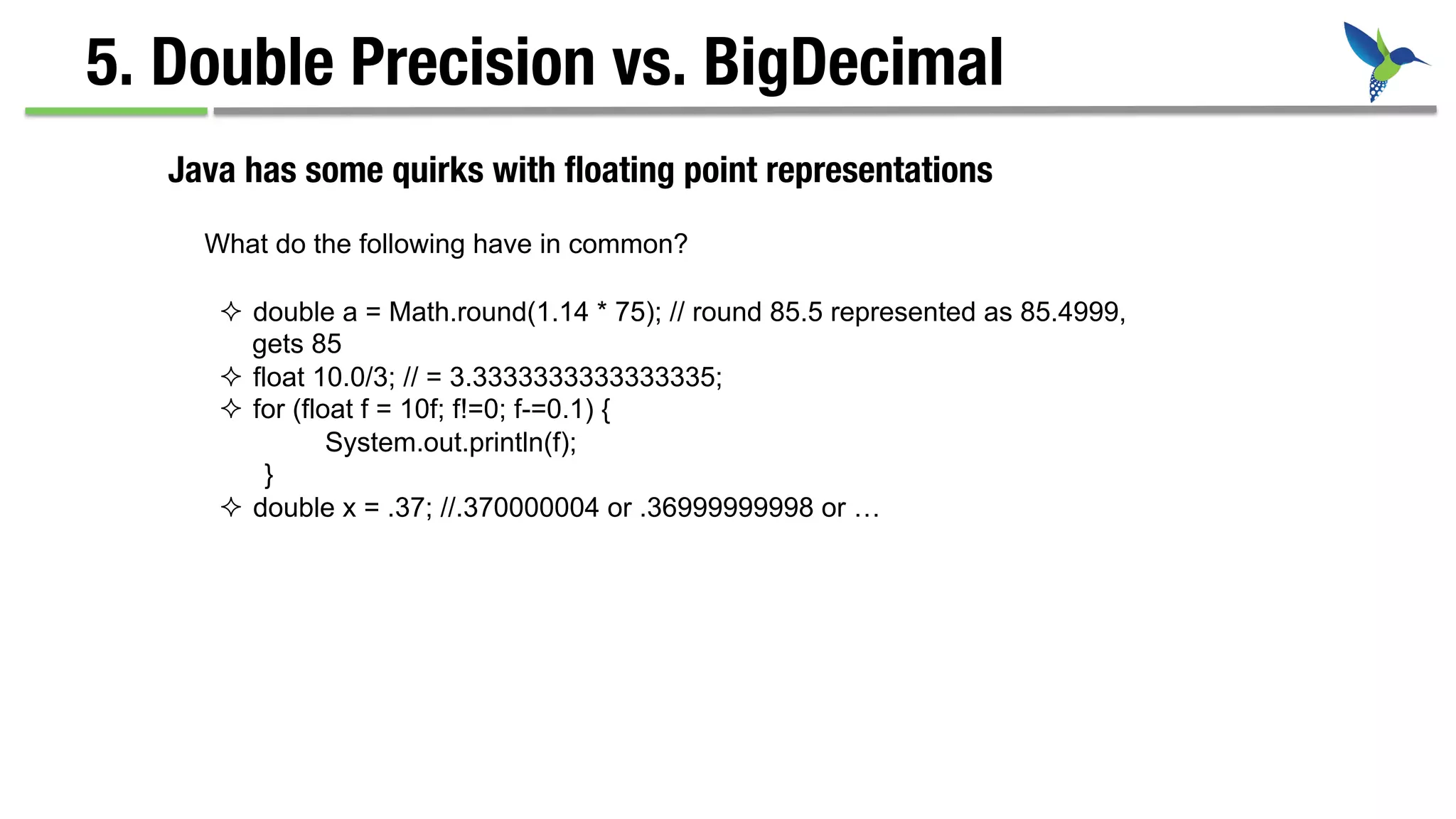 5. Double Precision vs. BigDecimal
²  double a = Math.round(1.14 * 75); // round 85.5 represented as 85.4999,
gets 85
²  float 10.0/3; // = 3.3333333333333335;
²  for (float f = 10f; f!=0; f-=0.1) {
System.out.println(f);
}
²  double x = .37; //.370000004 or .36999999998 or …
Java has some quirks with ﬂoating point representations
What do the following have in common?
 