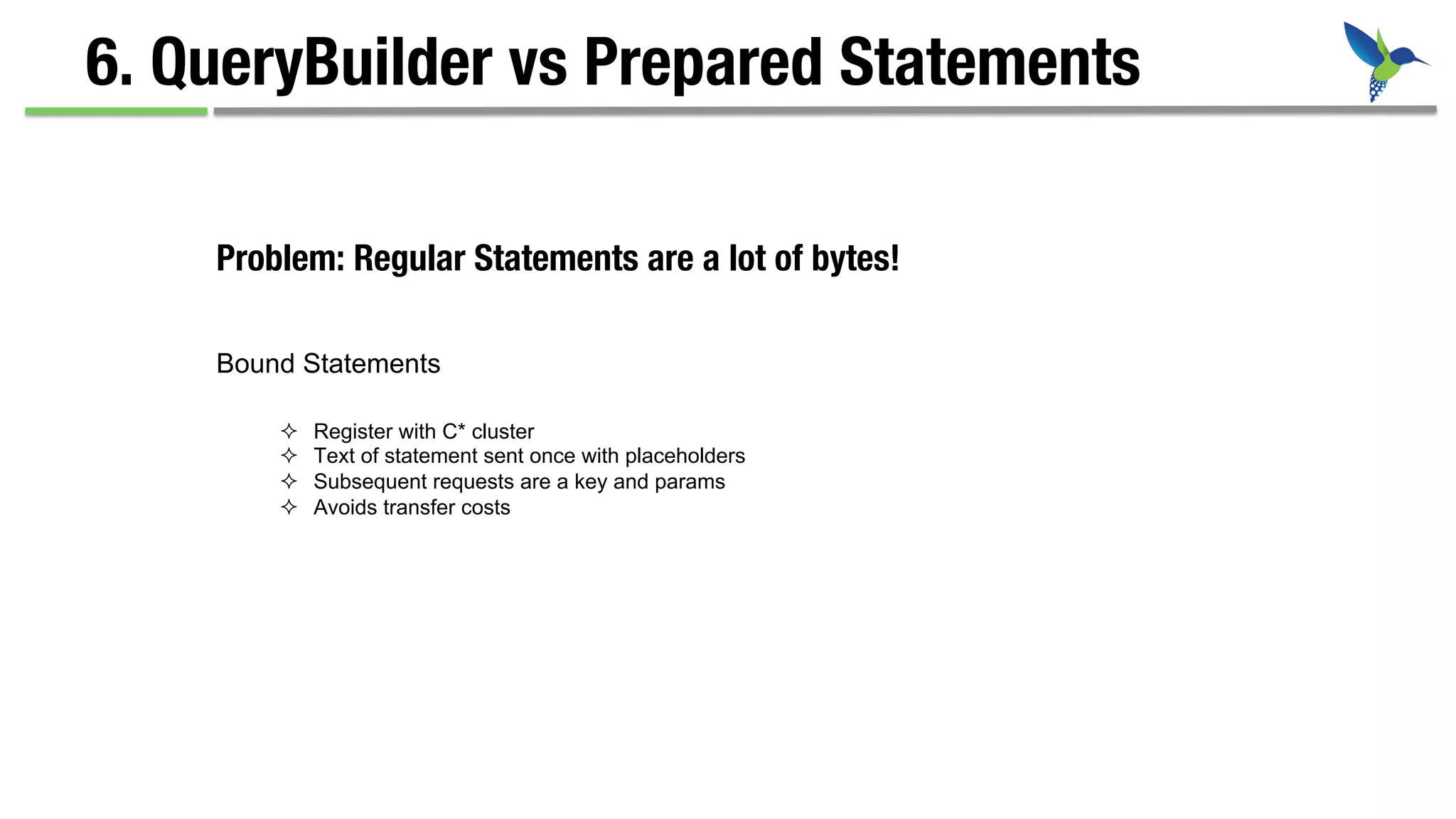 6. QueryBuilder vs Prepared Statements
Problem: Regular Statements are a lot of bytes!
Bound Statements
²  Register with C* cluster
²  Text of statement sent once with placeholders
²  Subsequent requests are a key and params
²  Avoids transfer costs
 