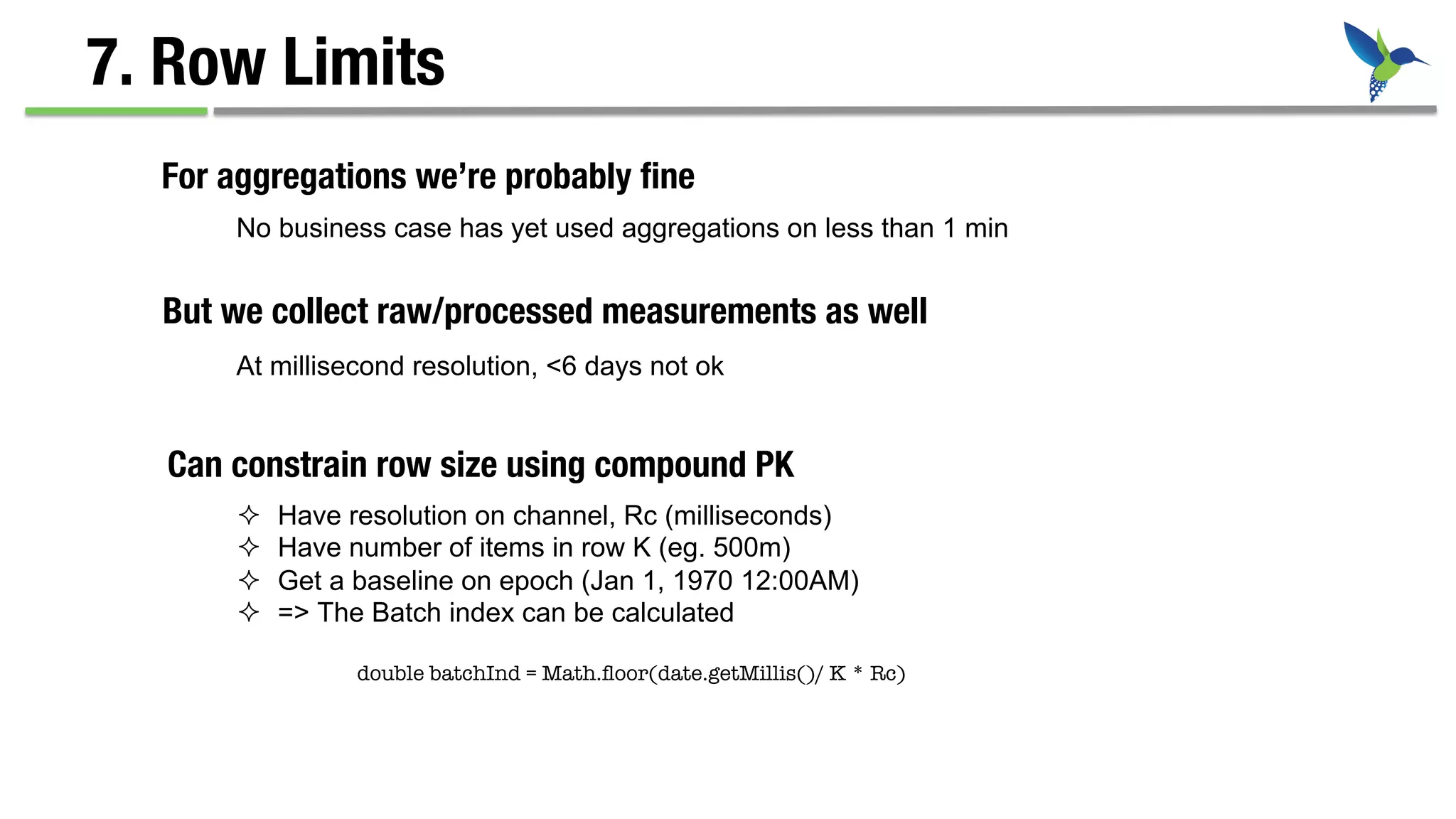 7. Row Limits
No business case has yet used aggregations on less than 1 min
For aggregations we’re probably ﬁne
But we collect raw/processed measurements as well
At millisecond resolution, <6 days not ok
Can constrain row size using compound PK
²  Have resolution on channel, Rc (milliseconds)
²  Have number of items in row K (eg. 500m)
²  Get a baseline on epoch (Jan 1, 1970 12:00AM)
²  => The Batch index can be calculated
double batchInd = Math.ﬂoor(date.getMillis()/ K * Rc)
 