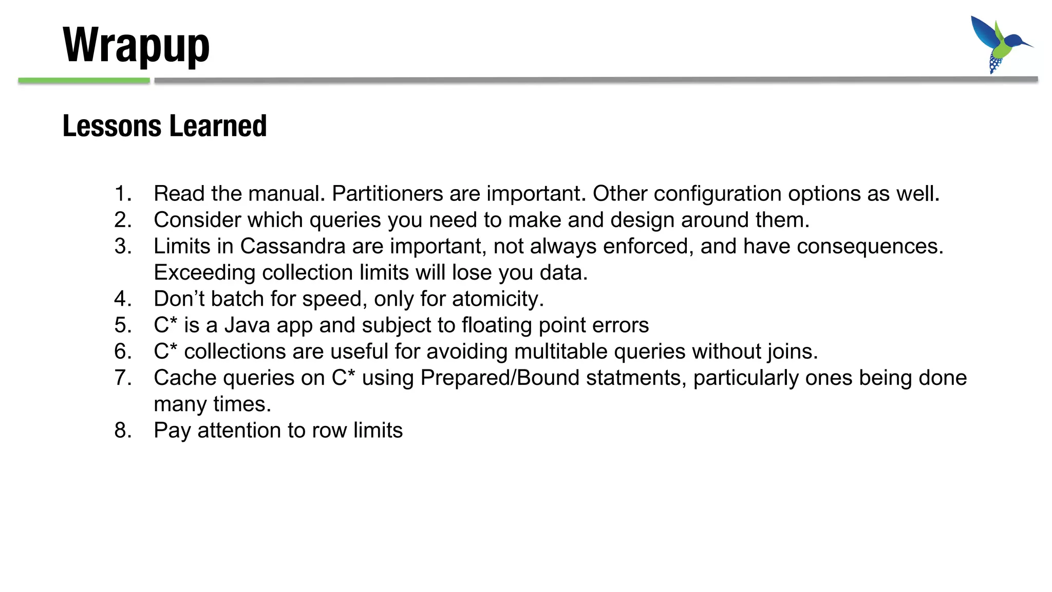 Wrapup
Lessons Learned
1.  Read the manual. Partitioners are important. Other conﬁguration options as well.
2.  Consider which queries you need to make and design around them.
3.  Limits in Cassandra are important, not always enforced, and have consequences.
Exceeding collection limits will lose you data.
4.  Don’t batch for speed, only for atomicity.
5.  C* is a Java app and subject to floating point errors
6.  C* collections are useful for avoiding multitable queries without joins.
7.  Cache queries on C* using Prepared/Bound statments, particularly ones being done
many times.
8.  Pay attention to row limits
 