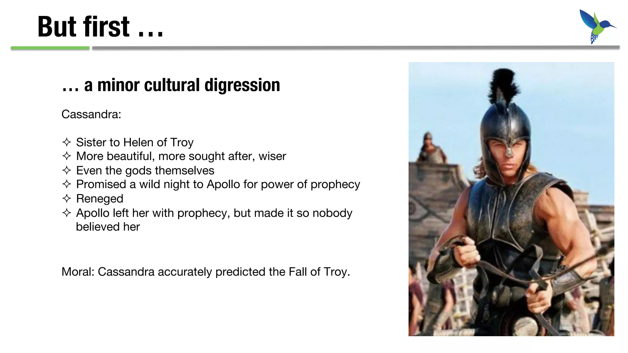 But ﬁrst …
Cassandra:

²  Sister to Helen of Troy
²  More beautiful, more sought after, wiser
²  Even the gods themselves
²  Promised a wild night to Apollo for power of prophecy
²  Reneged
²  Apollo left her with prophecy, but made it so nobody
believed her
… a minor cultural digression
Moral: Cassandra accurately predicted the Fall of Troy. 

 