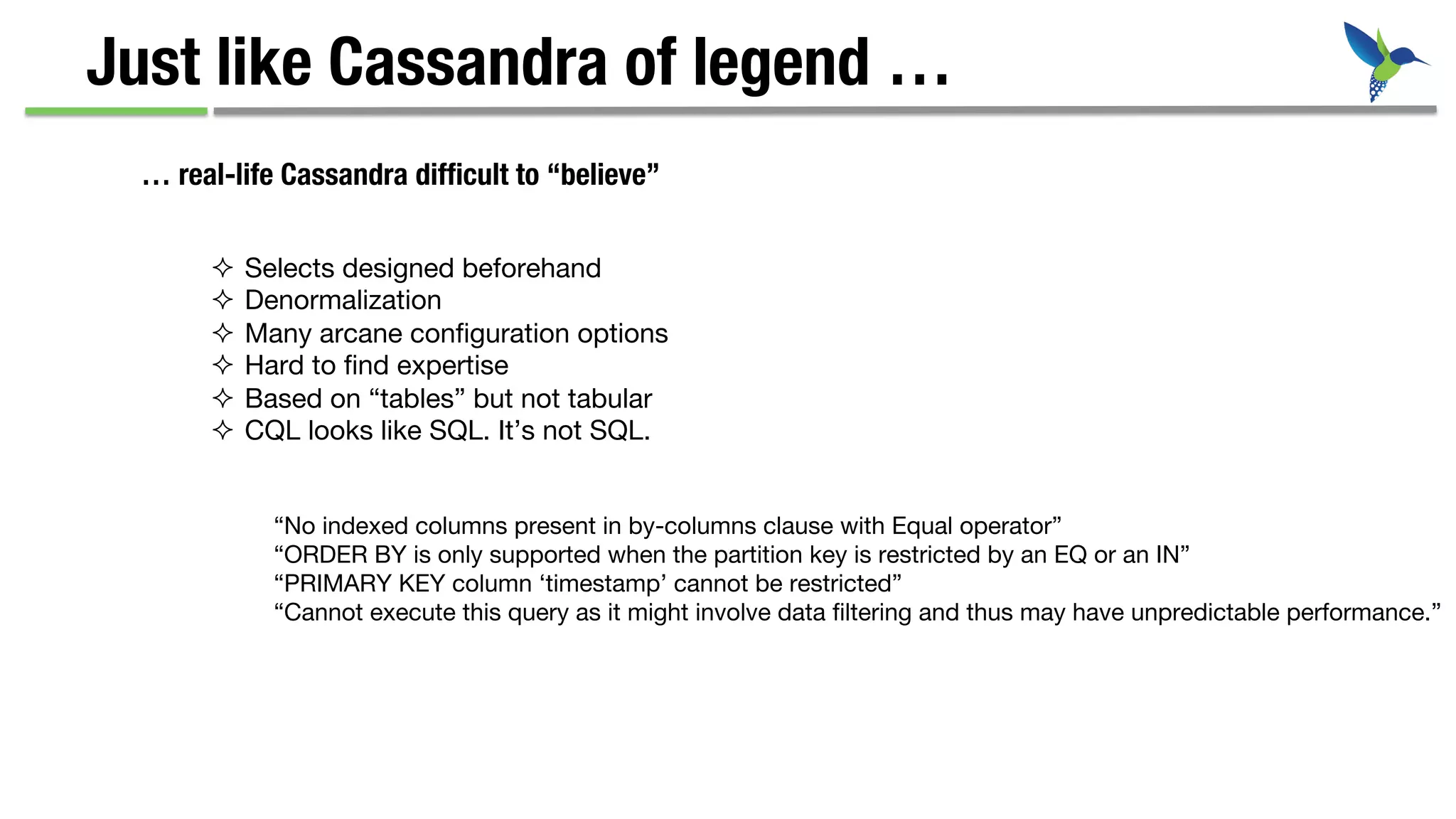 Just like Cassandra of legend …
… real-life Cassandra difﬁcult to “believe”
²  Selects designed beforehand
²  Denormalization
²  Many arcane conﬁguration options
²  Hard to ﬁnd expertise
²  Based on “tables” but not tabular
²  CQL looks like SQL. It’s not SQL.
“No indexed columns present in by-columns clause with Equal operator”
“ORDER BY is only supported when the partition key is restricted by an EQ or an IN”
“PRIMARY KEY column ‘timestamp’ cannot be restricted”
“Cannot execute this query as it might involve data ﬁltering and thus may have unpredictable performance.”
 