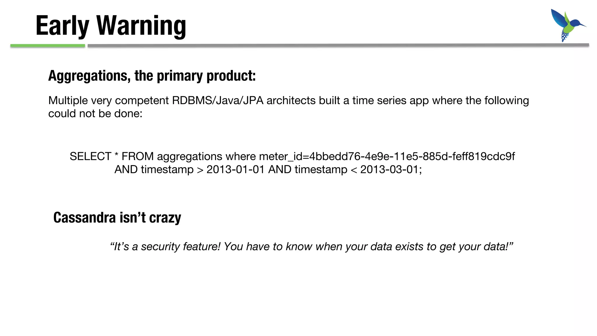 Multiple very competent RDBMS/Java/JPA architects built a time series app where the following 
could not be done:
SELECT * FROM aggregations where meter_id=4bbedd76-4e9e-11e5-885d-feﬀ819cdc9f 

AND timestamp > 2013-01-01 AND timestamp < 2013-03-01;
Early Warning
Aggregations, the primary product:
“It’s a security feature! You have to know when your data exists to get your data!”
Cassandra isn’t crazy
 