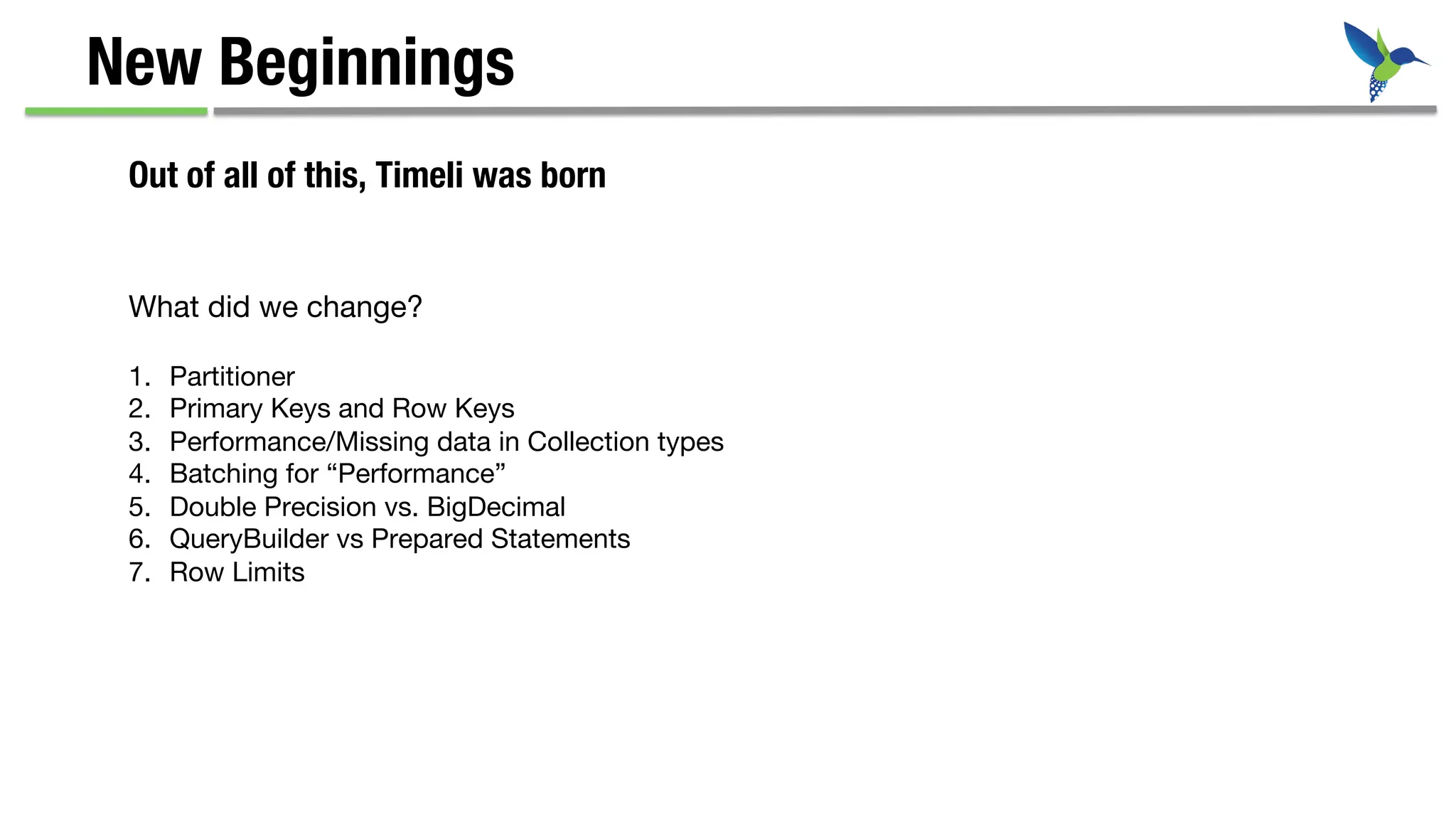 New Beginnings
Out of all of this, Timeli was born
What did we change?
1.  Partitioner
2.  Primary Keys and Row Keys
3.  Performance/Missing data in Collection types
4.  Batching for “Performance”
5.  Double Precision vs. BigDecimal
6.  QueryBuilder vs Prepared Statements
7.  Row Limits
 
