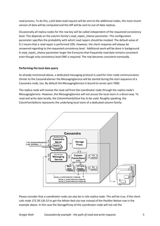 read process. To do this, a full-data read request will be sent to the additional nodes, the most recent
version of data will be computed and the diff will be sent to out-of-date replicas.

Occasionally all replica nodes for the row key will be called independent of the requested consistency
level. This depends on the column family's read_repair_chance parameter. This configuration
parameter specifies the probability with which read repairs should be invoked. The default value of
0.1 means that a read repair is performed 10%. However, the client response will always be
answered regarding to the requested consistency level. Additional work will be done in background.
A read_repair_chance parameter larger the 0 ensures that frequently read data remains consistent
even though only consistency level ONE is required. The row becomes consistent eventually.


Performing the local data query

As already mentioned above, a dedicated messaging protocol is used for inter-node communication.
Similar to the CassandraServer the MessagingService will be started during the start sequence of a
Cassandra node, too. By default the MessagingService in bound to server port 7000.

The replica node will receive the read call from the coordinator node through the replica node's
MessagingService. However, the MessagingService will not access the local store in a direct way. To
read and write data locally, the ColumnFamilyStore has to be used. Roughly speaking, the
ColumFamilyStore represents the underlying local store of a dedicated column family.




Please consider that a coordinator node can also be in role replica node. This will be true, if the client
calls node 172.39.126.52 to get the Mister bed city row instead of the Pavillon Nation row in the
example above. In this case the StorageProxy of the coordinator node will not call the


Gregor Roth           Cassandra by example - the path of read and write requests                             5
 