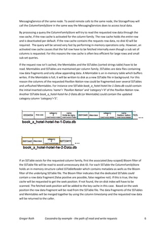 MessagingService of the same node. To avoid remote calls to the same node, the StorageProxy will
call the ColumnFamilyStore in the same way the MessagingServices does to access local data.

By processing a query the ColumnFamilyStore will try to read the requested row data through the
row cache, if the row cache is activated for the column family. The row cache holds the entire row
and is deactivated per default. If the row cache contains the requests row data, no disk IO will be
required. The query will be served very fast by performing in-memory operations only. However, an
activated row cache causes that the full row have to be fetched internally even though a sub set of
columns is requested. For this reasons the row cache is often less efficient for large rows and small
sub set queries.

If the request row isn't cached, the Memtables and the SSTables (sorted strings table) have to be
read. Memtables and SSTables are maintained per column family. SSTables are data files containing
row data fragments and only allow appending data. A Memtable is an in-memory table which buffers
writes. If the Memtable is full, it will be written to disk as a new SSTable file in background. For this
reason the columns of the requested Pavillon Nation row could be fragmented over several SSTables
and unflushed Memtables. For instance one SSTable book_a_hotel-hotel-he-1-Data.db could contain
the initial inserted columns ‘name’= ‘Pavillon Nation’ and ‘category’=’4’ of the Pavillon Nation row.
Another SSTable book_a_hotel-hotel-he-2-Data.db (or Memtable) could contain the updated
category column ‘category’=’5’.




If an SSTable exists for the requested column family, first the associated (key-scoped) Bloom filter of
the SSTable file will be read to avoid unnecessary disk IO. For each SSTable the ColumnFamilyStore
holds an in-memory structure called SSTableReader which contains metadata as wells as the Bloom
filter of the underlying SSTable file. The Bloom filter indicates that the dedicated SSTable could
contain a row data fragment (false positive are possible, false negative not). If this is true, the key
cache will be requested to get the seek position. If not found, the on-disk index will have to be
scanned. The fetched seek position will be added to the key cache in this case. Based on the seek
position the row data fragment will be read from the SSTable file. The data fragments of the SSTables
and Memtables will be merged together by using the column timestamp and the requested row data
will be returned to the caller.




Gregor Roth          Cassandra by example - the path of read and write requests                             6
 