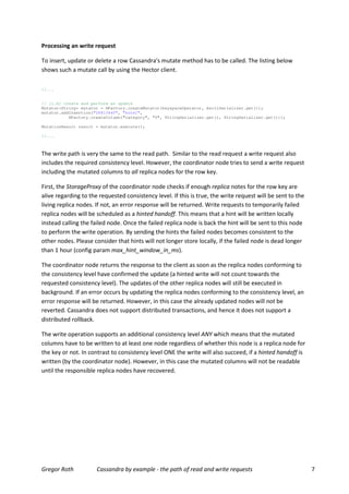 Processing an write request

To insert, update or delete a row Cassandra's mutate method has to be called. The listing below
shows such a mutate call by using the Hector client.

//...


// [1.b] create and perform an update
Mutator<String> mutator = HFactory.createMutator(keyspaceOperator, AsciiSerializer.get());
mutator.addInsertion("26813445", "hotel",
           HFactory.createColumn("category", "5", StringSerializer.get(), StringSerializer.get()));

MutationResult result = mutator.execute();

//...



The write path is very the same to the read path. Similar to the read request a write request also
includes the required consistency level. However, the coordinator node tries to send a write request
including the mutated columns to all replica nodes for the row key.

First, the StorageProxy of the coordinator node checks if enough replica notes for the row key are
alive regarding to the requested consistency level. If this is true, the write request will be sent to the
living replica nodes. If not, an error response will be returned. Write requests to temporarily failed
replica nodes will be scheduled as a hinted handoff. This means that a hint will be written locally
instead calling the failed node. Once the failed replica node is back the hint will be sent to this node
to perform the write operation. By sending the hints the failed nodes becomes consistent to the
other nodes. Please consider that hints will not longer store locally, if the failed node is dead longer
than 1 hour (config param max_hint_window_in_ms).

The coordinator node returns the response to the client as soon as the replica nodes conforming to
the consistency level have confirmed the update (a hinted write will not count towards the
requested consistency level). The updates of the other replica nodes will still be executed in
background. If an error occurs by updating the replica nodes conforming to the consistency level, an
error response will be returned. However, in this case the already updated nodes will not be
reverted. Cassandra does not support distributed transactions, and hence it does not support a
distributed rollback.

The write operation supports an additional consistency level ANY which means that the mutated
columns have to be written to at least one node regardless of whether this node is a replica node for
the key or not. In contrast to consistency level ONE the write will also succeed, if a hinted handoff is
written (by the coordinator node). However, in this case the mutated columns will not be readable
until the responsible replica nodes have recovered.




Gregor Roth           Cassandra by example - the path of read and write requests                             7
 