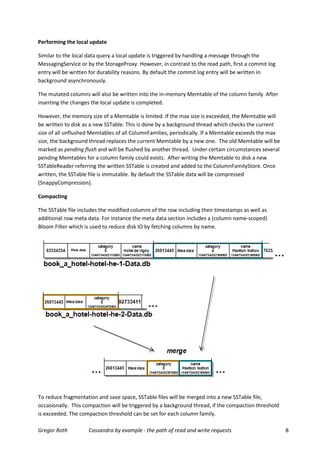 Performing the local update

Similar to the local data query a local update is triggered by handling a message through the
MessagingService or by the StorageProxy. However, in contrast to the read path, first a commit log
entry will be written for durability reasons. By default the commit log entry will be written in
background asynchronously.

The mutated columns will also be written into the in-memory Memtable of the column family. After
inserting the changes the local update is completed.

However, the memory size of a Memtable is limited. If the max size is exceeded, the Memtable will
be written to disk as a new SSTable. This is done by a background thread which checks the current
size of all unflushed Memtables of all ColumnFamilies, periodically. If a Memtable exceeds the max
size, the background thread replaces the current Memtable by a new one. The old Memtable will be
marked as pending flush and will be flushed by another thread. Under certain circumstances several
pending Memtables for a column family could exists. After writing the Memtable to disk a new
SSTableReader referring the written SSTable is created and added to the ColumnFamilyStore. Once
written, the SSTable file is immutable. By default the SSTable data will be compressed
(SnappyCompression).

Compacting

The SSTable file includes the modified columns of the row including their timestamps as well as
additional row meta data. For instance the meta data section includes a (column name-scoped)
Bloom Filter which is used to reduce disk IO by fetching columns by name.




To reduce fragmentation and save space, SSTable files will be merged into a new SSTable file,
occasionally. This compaction will be triggered by a background thread, if the compaction threshold
is exceeded. The compaction threshold can be set for each column family.

Gregor Roth         Cassandra by example - the path of read and write requests                        8
 
