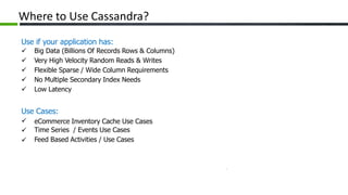 Where to Use Cassandra?
Use if your application has:
 Big Data (Billions Of Records Rows & Columns)
 Very High Velocity Random Reads & Writes
 Flexible Sparse / Wide Column Requirements
 No Multiple Secondary Index Needs
 Low Latency
Use Cases:



eCommerce Inventory Cache Use Cases
Time Series / Events Use Cases
Feed Based Activities / Use Cases
 