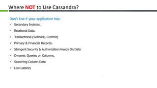 Where NOT to Use Cassandra?
Don’t Use if your application has:
Secondary Indexes.
Relational Data.
Transactional (Rollback, Commit)
Primary & Financial Records.
Stringent Security & Authorization Needs On Data
Dynamic Queries on Columns.
Searching Column Data
Low Latency
 