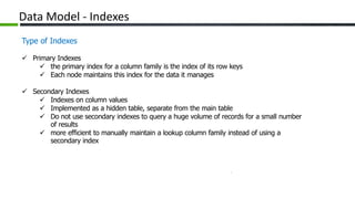 Data Model - Indexes
Type of Indexes
 Primary Indexes
 the primary index for a column family is the index of its row keys
 Each node maintains this index for the data it manages
 Secondary Indexes
 Indexes on column values
 Implemented as a hidden table, separate from the main table
 Do not use secondary indexes to query a huge volume of records for a small number
of results
 more efficient to manually maintain a lookup column family instead of using a
secondary index
 