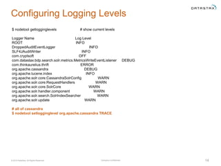 Company Confidential© 2016 DataStax, All Rights Reserved. 14
Configuring Logging Levels
$ nodetool getlogginglevels # show current levels
Logger Name Log Level
ROOT INFO
DroppedAuditEventLogger INFO
SLF4JAuditWriter INFO
com.cryptsoft OFF
com.datastax.bdp.search.solr.metrics.MetricsWriteEventListener DEBUG
com.thinkaurelius.thrift ERROR
org.apache.cassandra DEBUG
org.apache.lucene.index INFO
org.apache.solr.core.CassandraSolrConfig WARN
org.apache.solr.core.RequestHandlers WARN
org.apache.solr.core.SolrCore WARN
org.apache.solr.handler.component WARN
org.apache.solr.search.SolrIndexSearcher WARN
org.apache.solr.update WARN
# all of cassandra
$ nodetool setlogginglevel org.apache.cassandra TRACE
 
