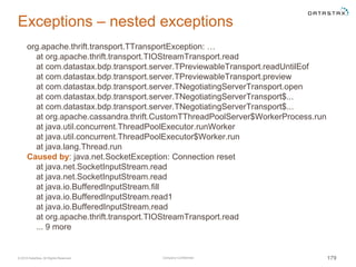 Company Confidential© 2016 DataStax, All Rights Reserved. 179
Exceptions – nested exceptions
org.apache.thrift.transport.TTransportException: …
at org.apache.thrift.transport.TIOStreamTransport.read
at com.datastax.bdp.transport.server.TPreviewableTransport.readUntilEof
at com.datastax.bdp.transport.server.TPreviewableTransport.preview
at com.datastax.bdp.transport.server.TNegotiatingServerTransport.open
at com.datastax.bdp.transport.server.TNegotiatingServerTransport$...
at com.datastax.bdp.transport.server.TNegotiatingServerTransport$...
at org.apache.cassandra.thrift.CustomTThreadPoolServer$WorkerProcess.run
at java.util.concurrent.ThreadPoolExecutor.runWorker
at java.util.concurrent.ThreadPoolExecutor$Worker.run
at java.lang.Thread.run
Caused by: java.net.SocketException: Connection reset
at java.net.SocketInputStream.read
at java.net.SocketInputStream.read
at java.io.BufferedInputStream.fill
at java.io.BufferedInputStream.read1
at java.io.BufferedInputStream.read
at org.apache.thrift.transport.TIOStreamTransport.read
... 9 more
 