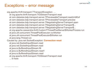 Company Confidential© 2016 DataStax, All Rights Reserved. 180
Exceptions – error message
org.apache.thrift.transport.TTransportException: …
at org.apache.thrift.transport.TIOStreamTransport.read
at com.datastax.bdp.transport.server.TPreviewableTransport.readUntilEof
at com.datastax.bdp.transport.server.TPreviewableTransport.preview
at com.datastax.bdp.transport.server.TNegotiatingServerTransport.open
at com.datastax.bdp.transport.server.TNegotiatingServerTransport$...
at com.datastax.bdp.transport.server.TNegotiatingServerTransport$...
at org.apache.cassandra.thrift.CustomTThreadPoolServer$WorkerProcess.run
at java.util.concurrent.ThreadPoolExecutor.runWorker
at java.util.concurrent.ThreadPoolExecutor$Worker.run
at java.lang.Thread.run
Caused by: java.net.SocketException: Connection reset
at java.net.SocketInputStream.read
at java.net.SocketInputStream.read
at java.io.BufferedInputStream.fill
at java.io.BufferedInputStream.read1
at java.io.BufferedInputStream.read
at org.apache.thrift.transport.TIOStreamTransport.read
... 9 more
 