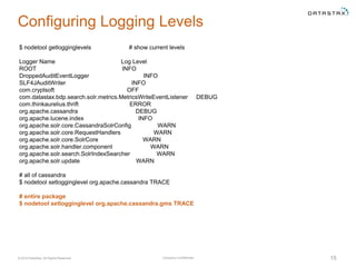 Company Confidential© 2016 DataStax, All Rights Reserved. 15
Configuring Logging Levels
$ nodetool getlogginglevels # show current levels
Logger Name Log Level
ROOT INFO
DroppedAuditEventLogger INFO
SLF4JAuditWriter INFO
com.cryptsoft OFF
com.datastax.bdp.search.solr.metrics.MetricsWriteEventListener DEBUG
com.thinkaurelius.thrift ERROR
org.apache.cassandra DEBUG
org.apache.lucene.index INFO
org.apache.solr.core.CassandraSolrConfig WARN
org.apache.solr.core.RequestHandlers WARN
org.apache.solr.core.SolrCore WARN
org.apache.solr.handler.component WARN
org.apache.solr.search.SolrIndexSearcher WARN
org.apache.solr.update WARN
# all of cassandra
$ nodetool setlogginglevel org.apache.cassandra TRACE
# entire package
$ nodetool setlogginglevel org.apache.cassandra.gms TRACE
 