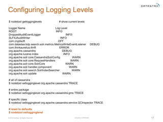 Company Confidential© 2016 DataStax, All Rights Reserved. 17
Configuring Logging Levels
$ nodetool getlogginglevels # show current levels
Logger Name Log Level
ROOT INFO
DroppedAuditEventLogger INFO
SLF4JAuditWriter INFO
com.cryptsoft OFF
com.datastax.bdp.search.solr.metrics.MetricsWriteEventListener DEBUG
com.thinkaurelius.thrift ERROR
org.apache.cassandra DEBUG
org.apache.lucene.index INFO
org.apache.solr.core.CassandraSolrConfig WARN
org.apache.solr.core.RequestHandlers WARN
org.apache.solr.core.SolrCore WARN
org.apache.solr.handler.component WARN
org.apache.solr.search.SolrIndexSearcher WARN
org.apache.solr.update WARN
# all of cassandra
$ nodetool setlogginglevel org.apache.cassandra TRACE
# entire package
$ nodetool setlogginglevel org.apache.cassandra.gms TRACE
# specific class
$ nodetool setlogginglevel org.apache.cassandra.service.GCInspector TRACE
# reset to defaults
$ nodetool setlogginglevel
 