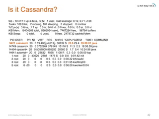 Company Confidential© 2016 DataStax, All Rights Reserved. 42
Is it Cassandra?
top - 19:47:11 up 4 days, 5:12, 1 user, load average: 0.12, 0.71, 2.58
Tasks: 108 total, 2 running, 106 sleeping, 0 stopped, 0 zombie
%Cpu(s): 3.6 us, 1.7 sy, 0.0 ni, 94.6 id, 0.0 wa, 0.0 hi, 0.0 si, 0.0 st
KiB Mem: 16434208 total, 8966924 used, 7467284 free, 98784 buffers
KiB Swap: 0 total, 0 used, 0 free. 2478732 cached Mem
PID USER PR NI VIRT RES SHR S %CPU %MEM TIME+ COMMAND
9421 cassand+ 20 0 19.490g 4.613g 36832 S 23.0 29.4 39:08.01 java
14749 cassand+ 20 0 3752964 376148 15116 S 11.3 2.3 18:58.59 java
14494 opscent+ 20 0 5051000 895292 20360 S 1.7 5.4 10:24.98 java
14641 automat+ 20 0 23632 1568 1108 R 0.3 0.0 0:00.09 top
1 root 20 0 33620 2888 1476 S 0.0 0.0 0:01.82 init
2 root 20 0 0 0 0 S 0.0 0.0 0:00.22 kthreadd
3 root 20 0 0 0 0 S 0.0 0.0 0:01.55 ksoftirqd/0
5 root 0 -20 0 0 0 S 0.0 0.0 0:00.00 kworker/0:0H
 