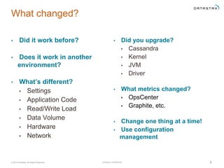 Company Confidential© 2016 DataStax, All Rights Reserved. 4
• Did you upgrade?
• Cassandra
• Kernel
• JVM
• Driver
• What metrics changed?
• OpsCenter
• Graphite, etc.
• Change one thing at a time!
• Use configuration
management
What changed?
• Did it work before?
• Does it work in another
environment?
• What’s different?
• Settings
• Application Code
• Read/Write Load
• Data Volume
• Hardware
• Network
 