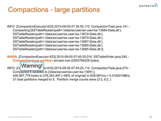 Company Confidential© 2016 DataStax, All Rights Reserved. 80
Compactions - large partitions
INFO [CompactionExecutor:633] 2015-09-05 07:34:55,115 CompactionTask.java:141 -
Compacting [SSTableReader(path=‘/data/ax/user/ax-user-ka-13684-Data.db’),
SSTableReader(path=‘/data/ax/user/ax-user-ka-13674-Data.db'),
SSTableReader(path=‘/data/ax/user/ax-user-ka-13670-Data.db'),
SSTableReader(path=‘/data/ax/user/ax-user-ka-13687-Data.db'),
SSTableReader(path=‘/data/ax/user/ax-user-ka-13680-Data.db'),
SSTableReader(path='/data/ax/user/ax-user-ka-13685-Data.db')]
WARN [CompactionExecutor:633] 2015-09-05 07:45:25,016 SSTableWriter.java:240 -
Compacting large partition ax/user:root (2503794228 bytes)
INFO [CompactionExecutor:633] 2015-09-05 07:45:25,114 CompactionTask.java:274 -
Compacted 6 sstables to [/data/ax/user/ax-user-ka-13691,].
400,997,778 bytes to 276,263,497 (~68% of original) in 629,997ms = 0.418201MB/s.
21 total partitions merged to 5. Partition merge counts were {3:3, 6:2, }
Warning!
 
