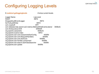 Company Confidential© 2016 DataStax, All Rights Reserved. 13
Configuring Logging Levels
$ nodetool getlogginglevels # show current levels
Logger Name Log Level
ROOT INFO
DroppedAuditEventLogger INFO
SLF4JAuditWriter INFO
com.cryptsoft OFF
com.datastax.bdp.search.solr.metrics.MetricsWriteEventListener DEBUG
com.thinkaurelius.thrift ERROR
org.apache.cassandra DEBUG
org.apache.lucene.index INFO
org.apache.solr.core.CassandraSolrConfig WARN
org.apache.solr.core.RequestHandlers WARN
org.apache.solr.core.SolrCore WARN
org.apache.solr.handler.component WARN
org.apache.solr.search.SolrIndexSearcher WARN
org.apache.solr.update WARN
 