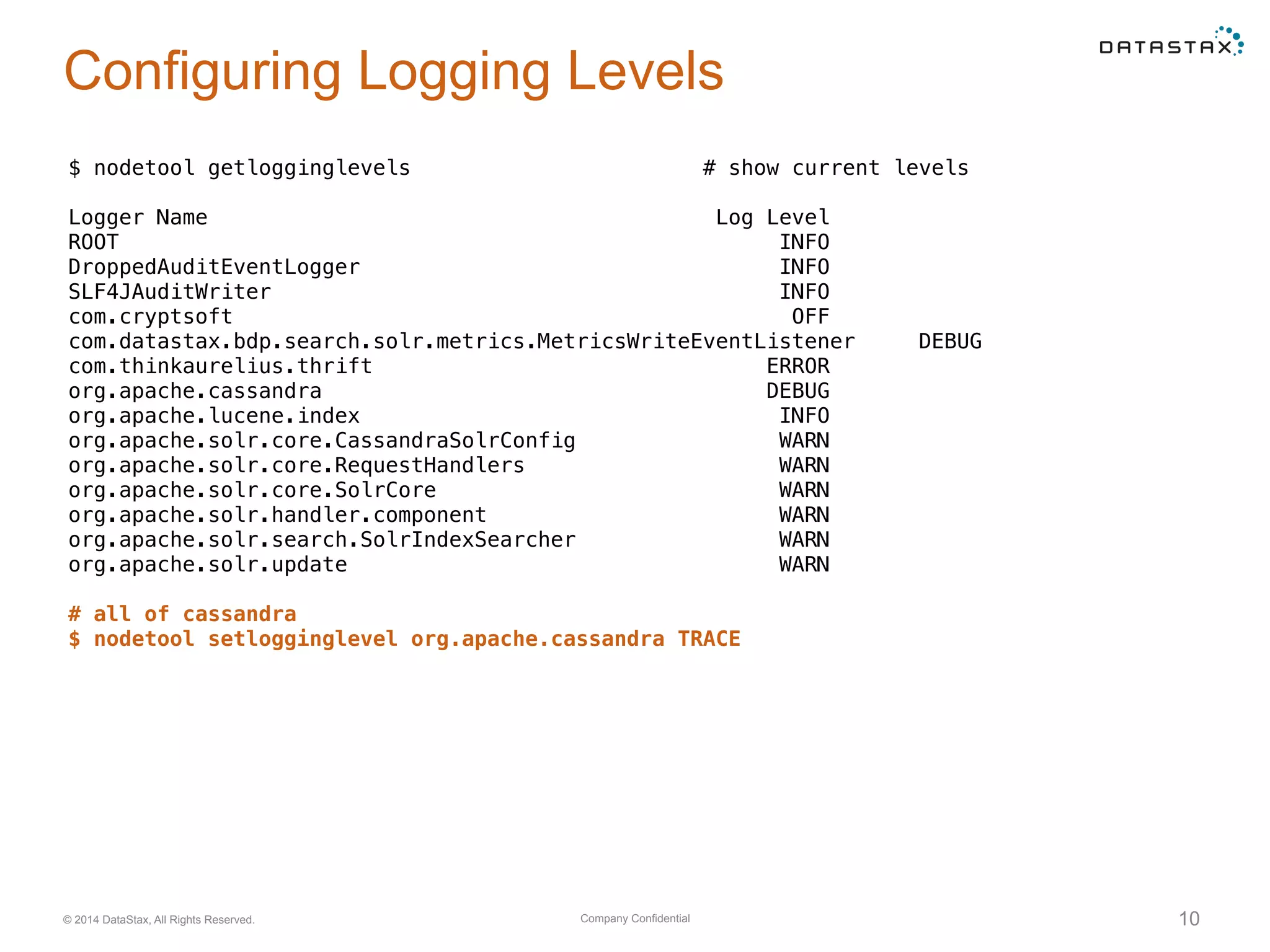 Company Confidential© 2014 DataStax, All Rights Reserved. 10
Configuring Logging Levels
$ nodetool getlogginglevels # show current levels
Logger Name Log Level
ROOT INFO
DroppedAuditEventLogger INFO
SLF4JAuditWriter INFO
com.cryptsoft OFF
com.datastax.bdp.search.solr.metrics.MetricsWriteEventListener DEBUG
com.thinkaurelius.thrift ERROR
org.apache.cassandra DEBUG
org.apache.lucene.index INFO
org.apache.solr.core.CassandraSolrConfig WARN
org.apache.solr.core.RequestHandlers WARN
org.apache.solr.core.SolrCore WARN
org.apache.solr.handler.component WARN
org.apache.solr.search.SolrIndexSearcher WARN
org.apache.solr.update WARN
# all of cassandra
$ nodetool setlogginglevel org.apache.cassandra TRACE
 