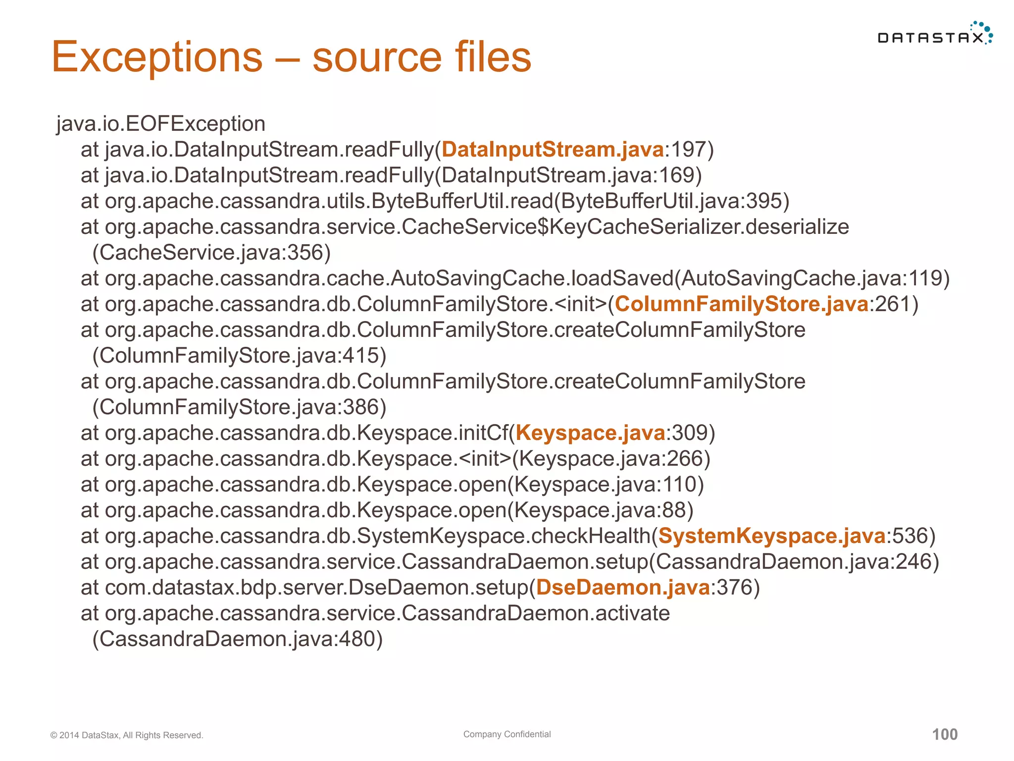 Company Confidential© 2014 DataStax, All Rights Reserved. 100
Exceptions – source files
java.io.EOFException
at java.io.DataInputStream.readFully(DataInputStream.java:197)
at java.io.DataInputStream.readFully(DataInputStream.java:169)
at org.apache.cassandra.utils.ByteBufferUtil.read(ByteBufferUtil.java:395)
at org.apache.cassandra.service.CacheService$KeyCacheSerializer.deserialize
(CacheService.java:356)
at org.apache.cassandra.cache.AutoSavingCache.loadSaved(AutoSavingCache.java:119)
at org.apache.cassandra.db.ColumnFamilyStore.<init>(ColumnFamilyStore.java:261)
at org.apache.cassandra.db.ColumnFamilyStore.createColumnFamilyStore
(ColumnFamilyStore.java:415)
at org.apache.cassandra.db.ColumnFamilyStore.createColumnFamilyStore
(ColumnFamilyStore.java:386)
at org.apache.cassandra.db.Keyspace.initCf(Keyspace.java:309)
at org.apache.cassandra.db.Keyspace.<init>(Keyspace.java:266)
at org.apache.cassandra.db.Keyspace.open(Keyspace.java:110)
at org.apache.cassandra.db.Keyspace.open(Keyspace.java:88)
at org.apache.cassandra.db.SystemKeyspace.checkHealth(SystemKeyspace.java:536)
at org.apache.cassandra.service.CassandraDaemon.setup(CassandraDaemon.java:246)
at com.datastax.bdp.server.DseDaemon.setup(DseDaemon.java:376)
at org.apache.cassandra.service.CassandraDaemon.activate
(CassandraDaemon.java:480)
 