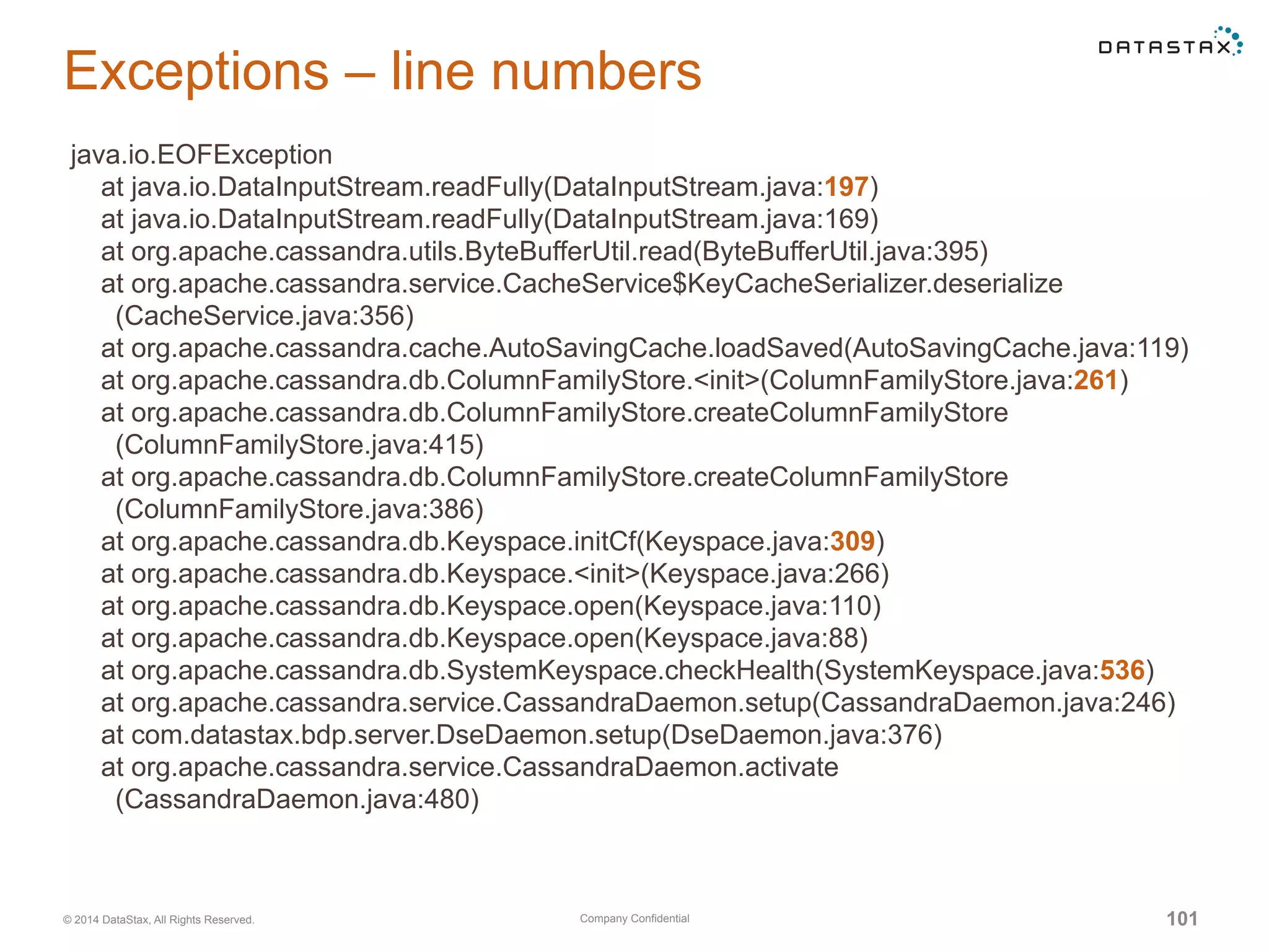 Company Confidential© 2014 DataStax, All Rights Reserved. 101
Exceptions – line numbers
java.io.EOFException
at java.io.DataInputStream.readFully(DataInputStream.java:197)
at java.io.DataInputStream.readFully(DataInputStream.java:169)
at org.apache.cassandra.utils.ByteBufferUtil.read(ByteBufferUtil.java:395)
at org.apache.cassandra.service.CacheService$KeyCacheSerializer.deserialize
(CacheService.java:356)
at org.apache.cassandra.cache.AutoSavingCache.loadSaved(AutoSavingCache.java:119)
at org.apache.cassandra.db.ColumnFamilyStore.<init>(ColumnFamilyStore.java:261)
at org.apache.cassandra.db.ColumnFamilyStore.createColumnFamilyStore
(ColumnFamilyStore.java:415)
at org.apache.cassandra.db.ColumnFamilyStore.createColumnFamilyStore
(ColumnFamilyStore.java:386)
at org.apache.cassandra.db.Keyspace.initCf(Keyspace.java:309)
at org.apache.cassandra.db.Keyspace.<init>(Keyspace.java:266)
at org.apache.cassandra.db.Keyspace.open(Keyspace.java:110)
at org.apache.cassandra.db.Keyspace.open(Keyspace.java:88)
at org.apache.cassandra.db.SystemKeyspace.checkHealth(SystemKeyspace.java:536)
at org.apache.cassandra.service.CassandraDaemon.setup(CassandraDaemon.java:246)
at com.datastax.bdp.server.DseDaemon.setup(DseDaemon.java:376)
at org.apache.cassandra.service.CassandraDaemon.activate
(CassandraDaemon.java:480)
 