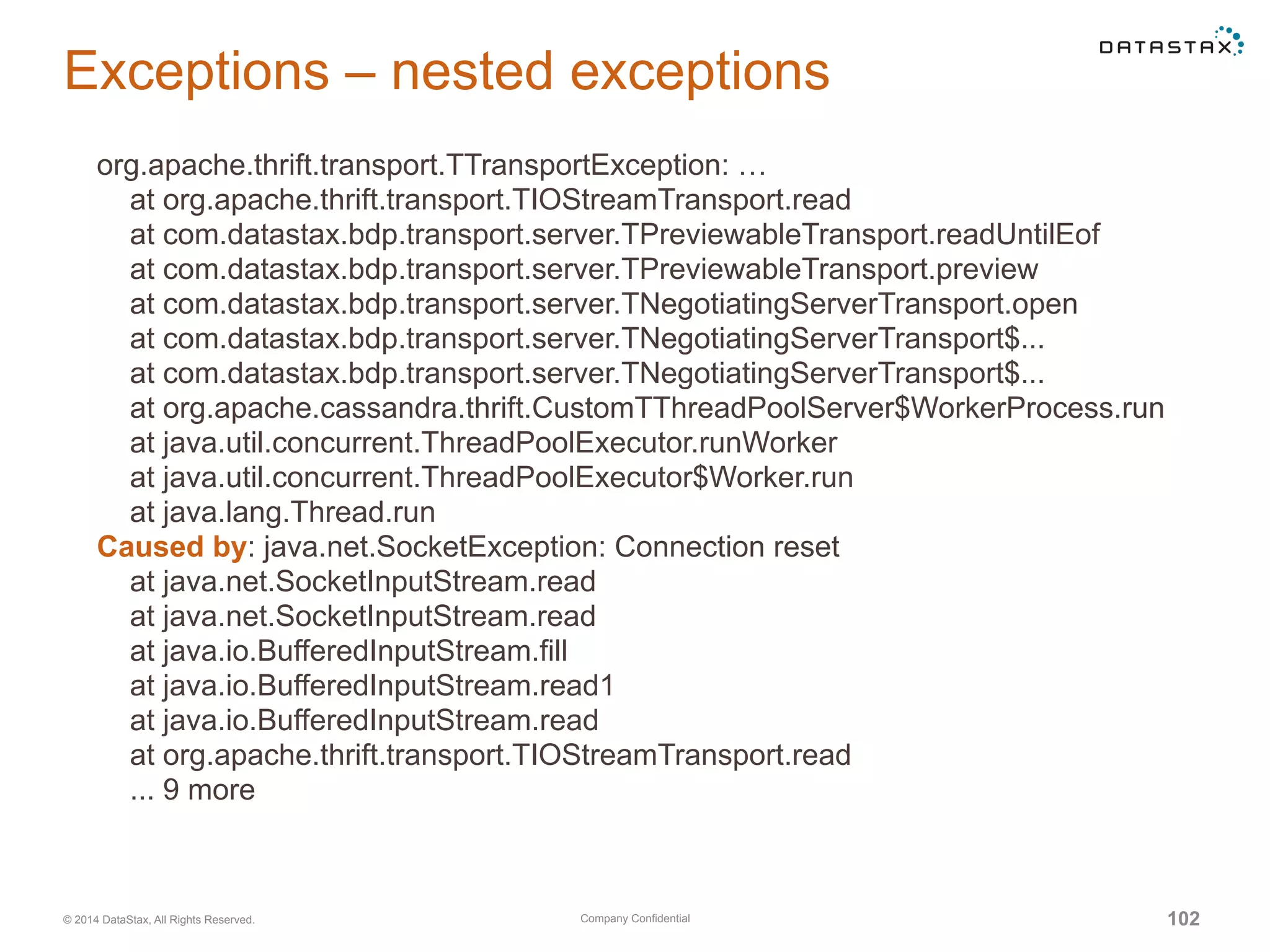 Company Confidential© 2014 DataStax, All Rights Reserved. 102
Exceptions – nested exceptions
org.apache.thrift.transport.TTransportException: …
at org.apache.thrift.transport.TIOStreamTransport.read
at com.datastax.bdp.transport.server.TPreviewableTransport.readUntilEof
at com.datastax.bdp.transport.server.TPreviewableTransport.preview
at com.datastax.bdp.transport.server.TNegotiatingServerTransport.open
at com.datastax.bdp.transport.server.TNegotiatingServerTransport$...
at com.datastax.bdp.transport.server.TNegotiatingServerTransport$...
at org.apache.cassandra.thrift.CustomTThreadPoolServer$WorkerProcess.run
at java.util.concurrent.ThreadPoolExecutor.runWorker
at java.util.concurrent.ThreadPoolExecutor$Worker.run
at java.lang.Thread.run
Caused by: java.net.SocketException: Connection reset
at java.net.SocketInputStream.read
at java.net.SocketInputStream.read
at java.io.BufferedInputStream.fill
at java.io.BufferedInputStream.read1
at java.io.BufferedInputStream.read
at org.apache.thrift.transport.TIOStreamTransport.read
... 9 more
 