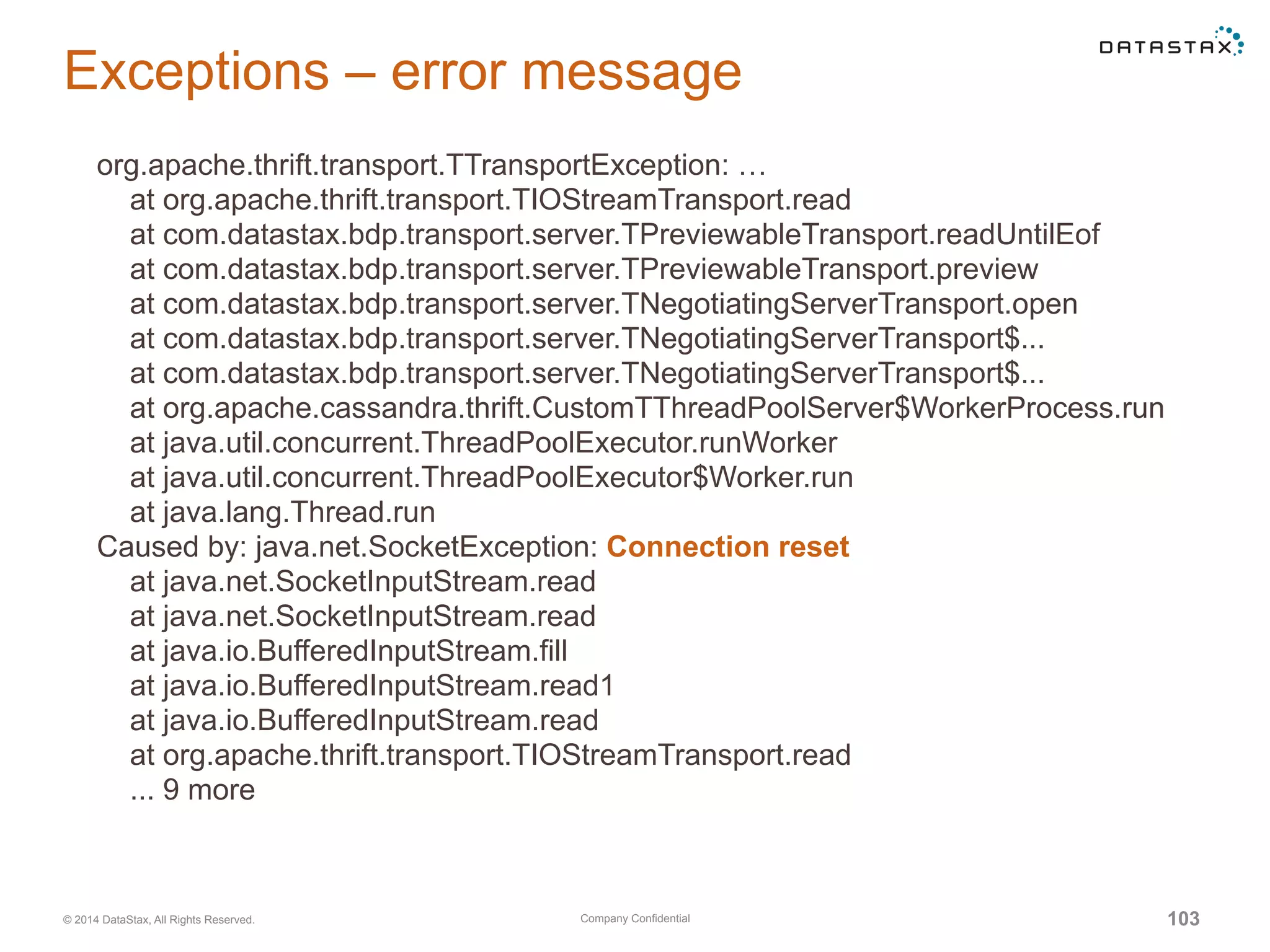 Company Confidential© 2014 DataStax, All Rights Reserved. 103
Exceptions – error message
org.apache.thrift.transport.TTransportException: …
at org.apache.thrift.transport.TIOStreamTransport.read
at com.datastax.bdp.transport.server.TPreviewableTransport.readUntilEof
at com.datastax.bdp.transport.server.TPreviewableTransport.preview
at com.datastax.bdp.transport.server.TNegotiatingServerTransport.open
at com.datastax.bdp.transport.server.TNegotiatingServerTransport$...
at com.datastax.bdp.transport.server.TNegotiatingServerTransport$...
at org.apache.cassandra.thrift.CustomTThreadPoolServer$WorkerProcess.run
at java.util.concurrent.ThreadPoolExecutor.runWorker
at java.util.concurrent.ThreadPoolExecutor$Worker.run
at java.lang.Thread.run
Caused by: java.net.SocketException: Connection reset
at java.net.SocketInputStream.read
at java.net.SocketInputStream.read
at java.io.BufferedInputStream.fill
at java.io.BufferedInputStream.read1
at java.io.BufferedInputStream.read
at org.apache.thrift.transport.TIOStreamTransport.read
... 9 more
 