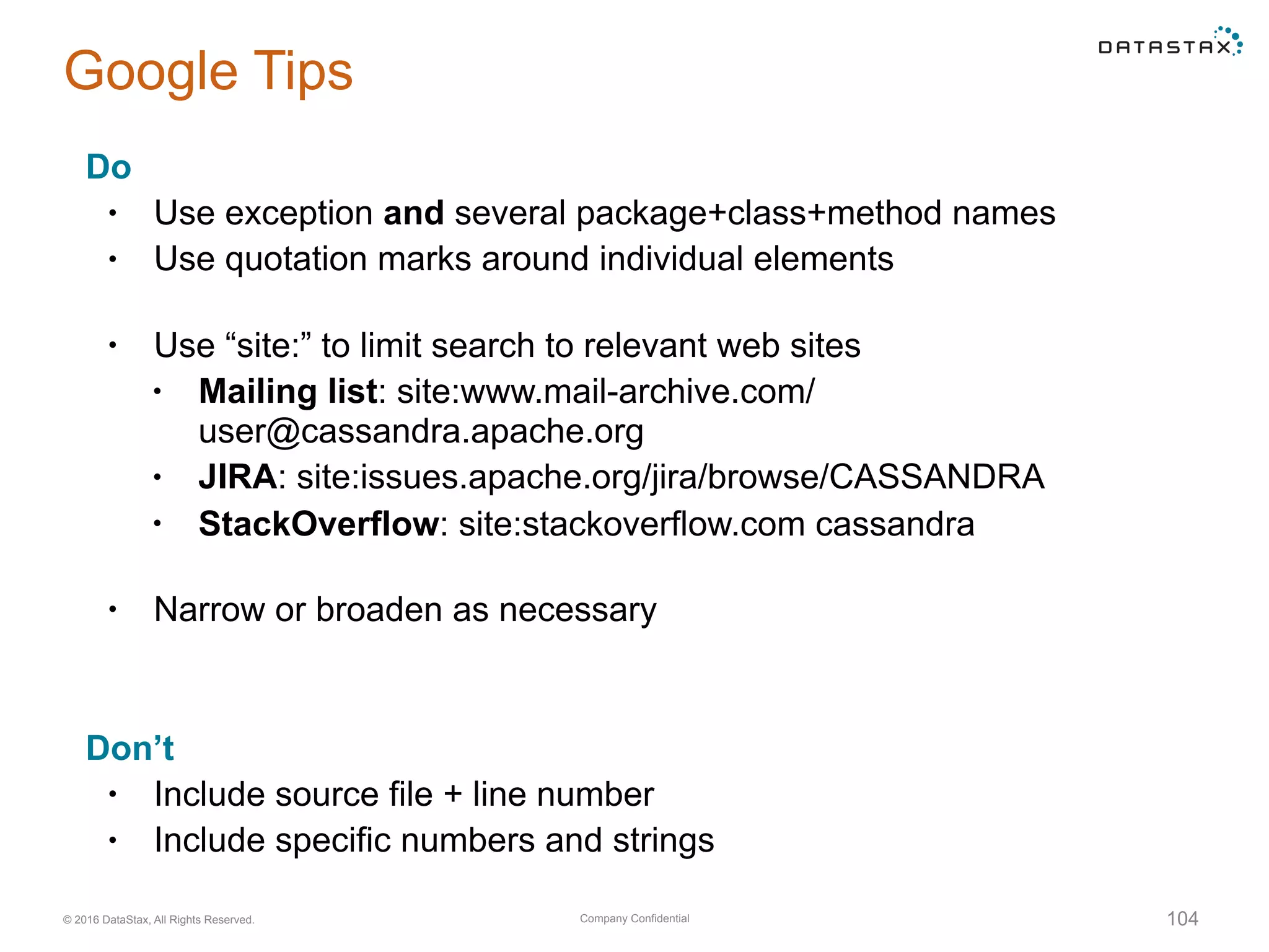Company Confidential© 2016 DataStax, All Rights Reserved.
Google Tips
Do
• Use exception and several package+class+method names
• Use quotation marks around individual elements 
• Use “site:” to limit search to relevant web sites
• Mailing list: site:www.mail-archive.com/
user@cassandra.apache.org
• JIRA: site:issues.apache.org/jira/browse/CASSANDRA
• StackOverflow: site:stackoverflow.com cassandra 
• Narrow or broaden as necessary
Don’t
• Include source file + line number
• Include specific numbers and strings
104
 