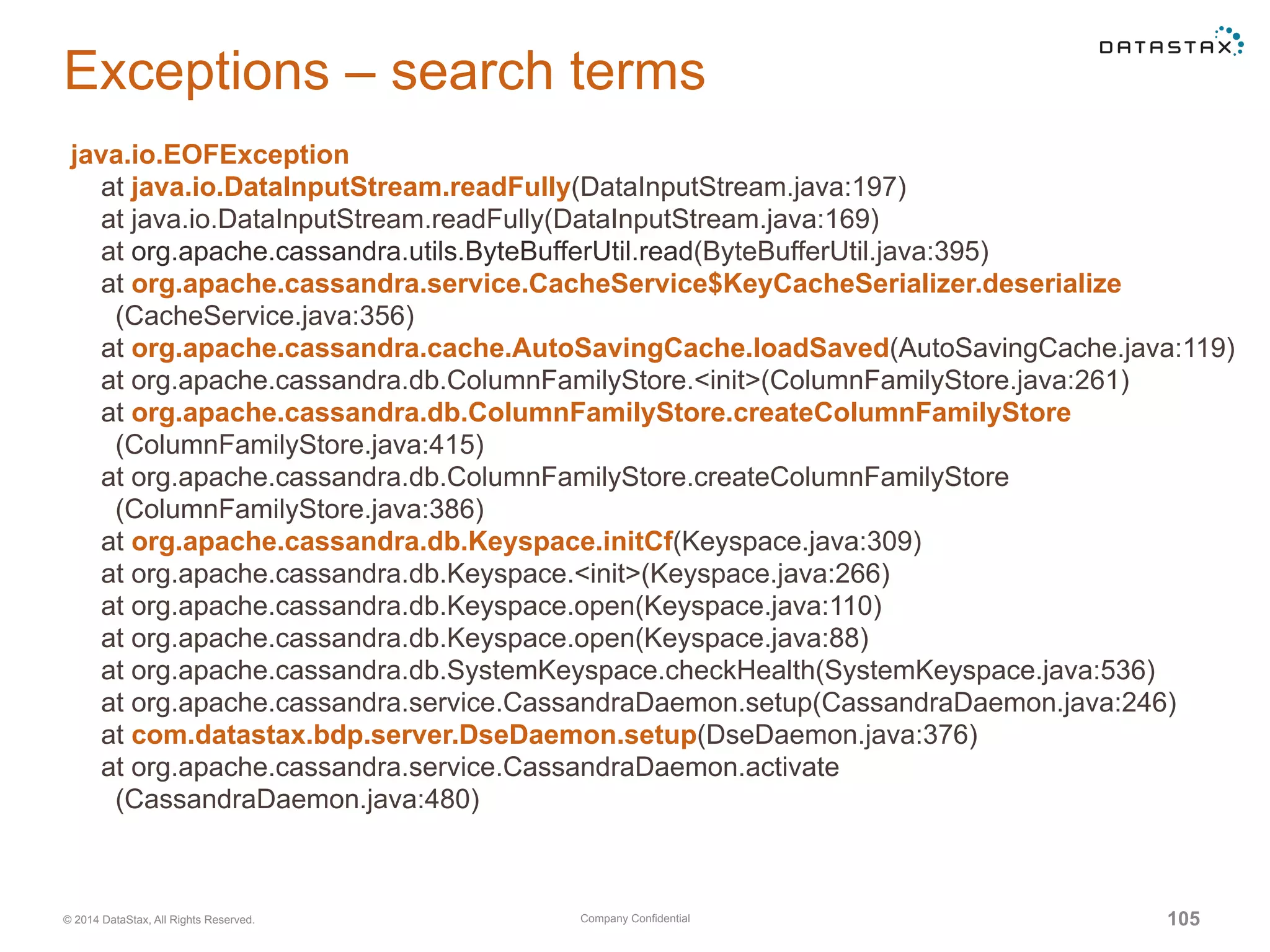 Company Confidential© 2014 DataStax, All Rights Reserved. 105
Exceptions – search terms
java.io.EOFException
at java.io.DataInputStream.readFully(DataInputStream.java:197)
at java.io.DataInputStream.readFully(DataInputStream.java:169)
at org.apache.cassandra.utils.ByteBufferUtil.read(ByteBufferUtil.java:395)
at org.apache.cassandra.service.CacheService$KeyCacheSerializer.deserialize
(CacheService.java:356)
at org.apache.cassandra.cache.AutoSavingCache.loadSaved(AutoSavingCache.java:119)
at org.apache.cassandra.db.ColumnFamilyStore.<init>(ColumnFamilyStore.java:261)
at org.apache.cassandra.db.ColumnFamilyStore.createColumnFamilyStore
(ColumnFamilyStore.java:415)
at org.apache.cassandra.db.ColumnFamilyStore.createColumnFamilyStore
(ColumnFamilyStore.java:386)
at org.apache.cassandra.db.Keyspace.initCf(Keyspace.java:309)
at org.apache.cassandra.db.Keyspace.<init>(Keyspace.java:266)
at org.apache.cassandra.db.Keyspace.open(Keyspace.java:110)
at org.apache.cassandra.db.Keyspace.open(Keyspace.java:88)
at org.apache.cassandra.db.SystemKeyspace.checkHealth(SystemKeyspace.java:536)
at org.apache.cassandra.service.CassandraDaemon.setup(CassandraDaemon.java:246)
at com.datastax.bdp.server.DseDaemon.setup(DseDaemon.java:376)
at org.apache.cassandra.service.CassandraDaemon.activate
(CassandraDaemon.java:480)
 