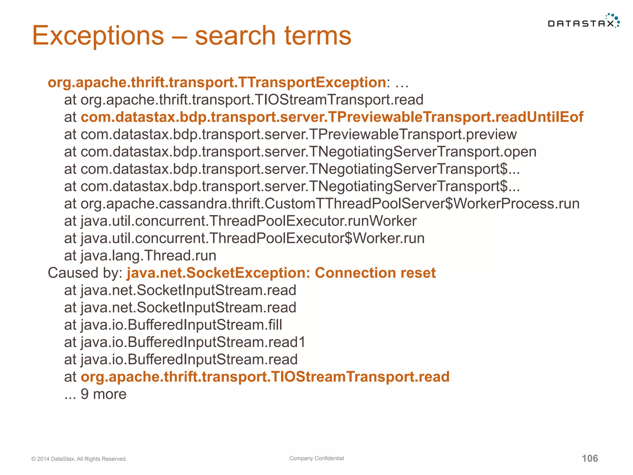 Company Confidential© 2014 DataStax, All Rights Reserved. 106
Exceptions – search terms
org.apache.thrift.transport.TTransportException: …
at org.apache.thrift.transport.TIOStreamTransport.read
at com.datastax.bdp.transport.server.TPreviewableTransport.readUntilEof
at com.datastax.bdp.transport.server.TPreviewableTransport.preview
at com.datastax.bdp.transport.server.TNegotiatingServerTransport.open
at com.datastax.bdp.transport.server.TNegotiatingServerTransport$...
at com.datastax.bdp.transport.server.TNegotiatingServerTransport$...
at org.apache.cassandra.thrift.CustomTThreadPoolServer$WorkerProcess.run
at java.util.concurrent.ThreadPoolExecutor.runWorker
at java.util.concurrent.ThreadPoolExecutor$Worker.run
at java.lang.Thread.run
Caused by: java.net.SocketException: Connection reset
at java.net.SocketInputStream.read
at java.net.SocketInputStream.read
at java.io.BufferedInputStream.fill
at java.io.BufferedInputStream.read1
at java.io.BufferedInputStream.read
at org.apache.thrift.transport.TIOStreamTransport.read
... 9 more
 