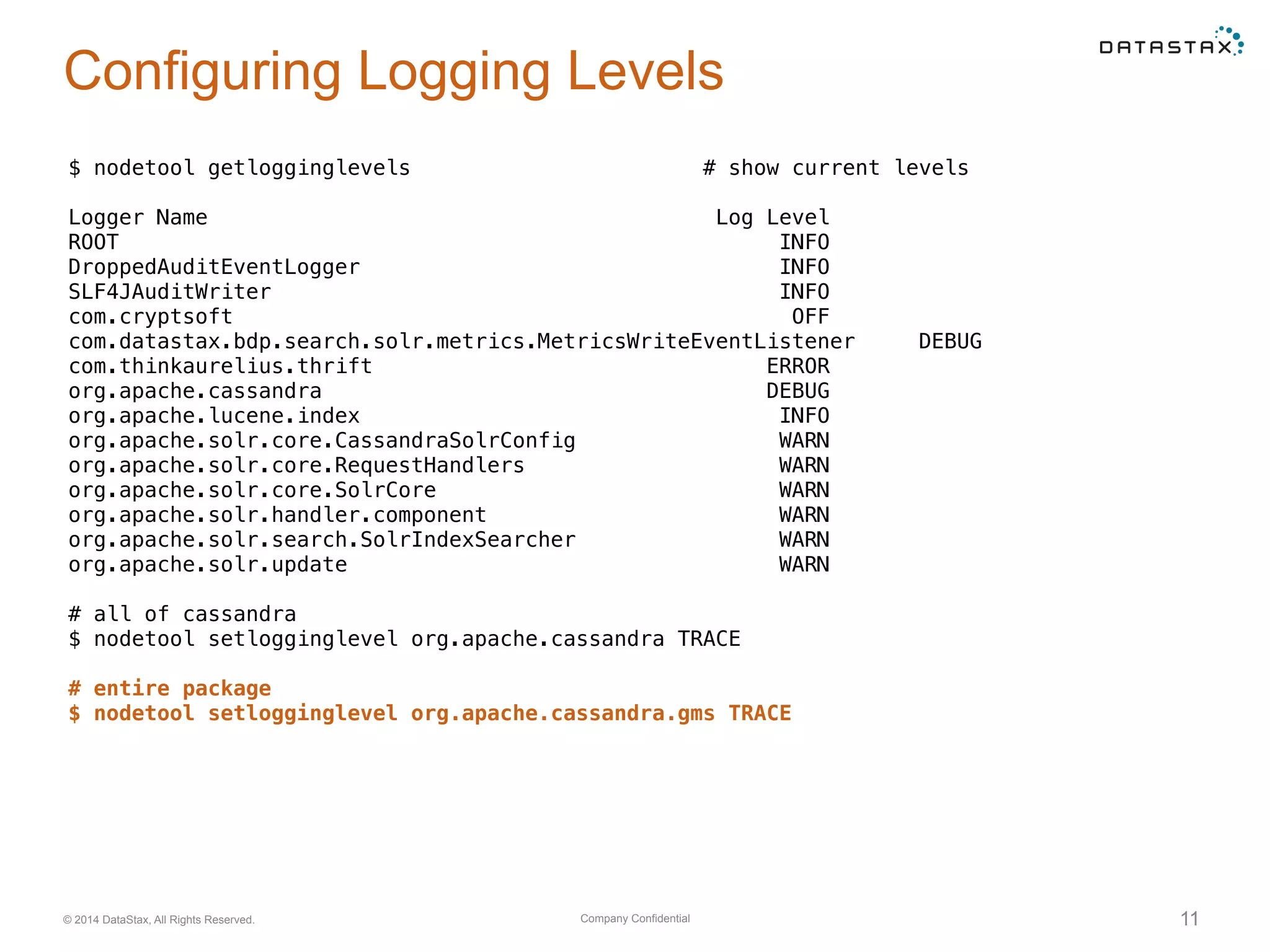 Company Confidential© 2014 DataStax, All Rights Reserved. 11
Configuring Logging Levels
$ nodetool getlogginglevels # show current levels
Logger Name Log Level
ROOT INFO
DroppedAuditEventLogger INFO
SLF4JAuditWriter INFO
com.cryptsoft OFF
com.datastax.bdp.search.solr.metrics.MetricsWriteEventListener DEBUG
com.thinkaurelius.thrift ERROR
org.apache.cassandra DEBUG
org.apache.lucene.index INFO
org.apache.solr.core.CassandraSolrConfig WARN
org.apache.solr.core.RequestHandlers WARN
org.apache.solr.core.SolrCore WARN
org.apache.solr.handler.component WARN
org.apache.solr.search.SolrIndexSearcher WARN
org.apache.solr.update WARN
# all of cassandra
$ nodetool setlogginglevel org.apache.cassandra TRACE
# entire package
$ nodetool setlogginglevel org.apache.cassandra.gms TRACE
 