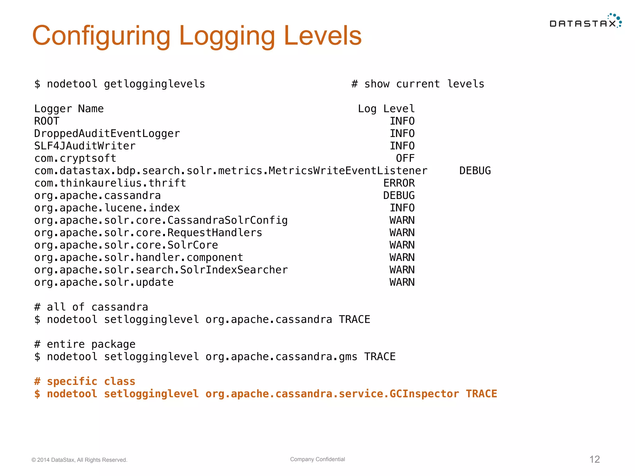 Company Confidential© 2014 DataStax, All Rights Reserved. 12
Configuring Logging Levels
$ nodetool getlogginglevels # show current levels
Logger Name Log Level
ROOT INFO
DroppedAuditEventLogger INFO
SLF4JAuditWriter INFO
com.cryptsoft OFF
com.datastax.bdp.search.solr.metrics.MetricsWriteEventListener DEBUG
com.thinkaurelius.thrift ERROR
org.apache.cassandra DEBUG
org.apache.lucene.index INFO
org.apache.solr.core.CassandraSolrConfig WARN
org.apache.solr.core.RequestHandlers WARN
org.apache.solr.core.SolrCore WARN
org.apache.solr.handler.component WARN
org.apache.solr.search.SolrIndexSearcher WARN
org.apache.solr.update WARN
# all of cassandra
$ nodetool setlogginglevel org.apache.cassandra TRACE
# entire package
$ nodetool setlogginglevel org.apache.cassandra.gms TRACE
# specific class
$ nodetool setlogginglevel org.apache.cassandra.service.GCInspector TRACE
 