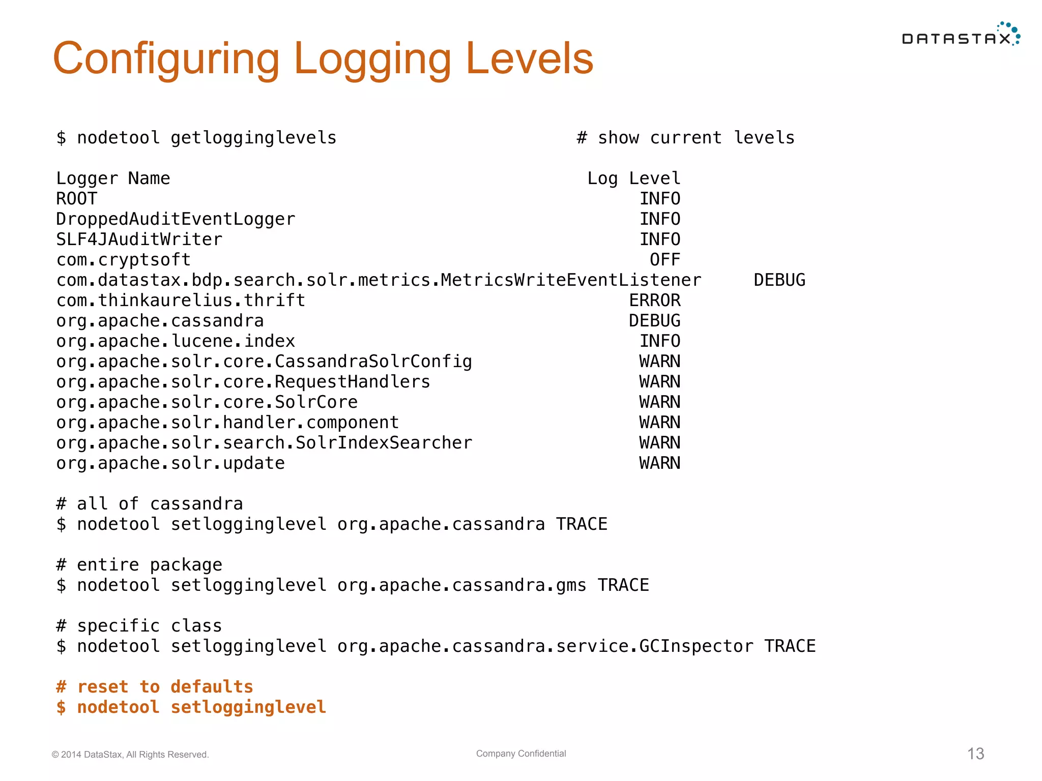 Company Confidential© 2014 DataStax, All Rights Reserved. 13
Configuring Logging Levels
$ nodetool getlogginglevels # show current levels
Logger Name Log Level
ROOT INFO
DroppedAuditEventLogger INFO
SLF4JAuditWriter INFO
com.cryptsoft OFF
com.datastax.bdp.search.solr.metrics.MetricsWriteEventListener DEBUG
com.thinkaurelius.thrift ERROR
org.apache.cassandra DEBUG
org.apache.lucene.index INFO
org.apache.solr.core.CassandraSolrConfig WARN
org.apache.solr.core.RequestHandlers WARN
org.apache.solr.core.SolrCore WARN
org.apache.solr.handler.component WARN
org.apache.solr.search.SolrIndexSearcher WARN
org.apache.solr.update WARN
# all of cassandra
$ nodetool setlogginglevel org.apache.cassandra TRACE
# entire package
$ nodetool setlogginglevel org.apache.cassandra.gms TRACE
# specific class
$ nodetool setlogginglevel org.apache.cassandra.service.GCInspector TRACE
# reset to defaults
$ nodetool setlogginglevel
 