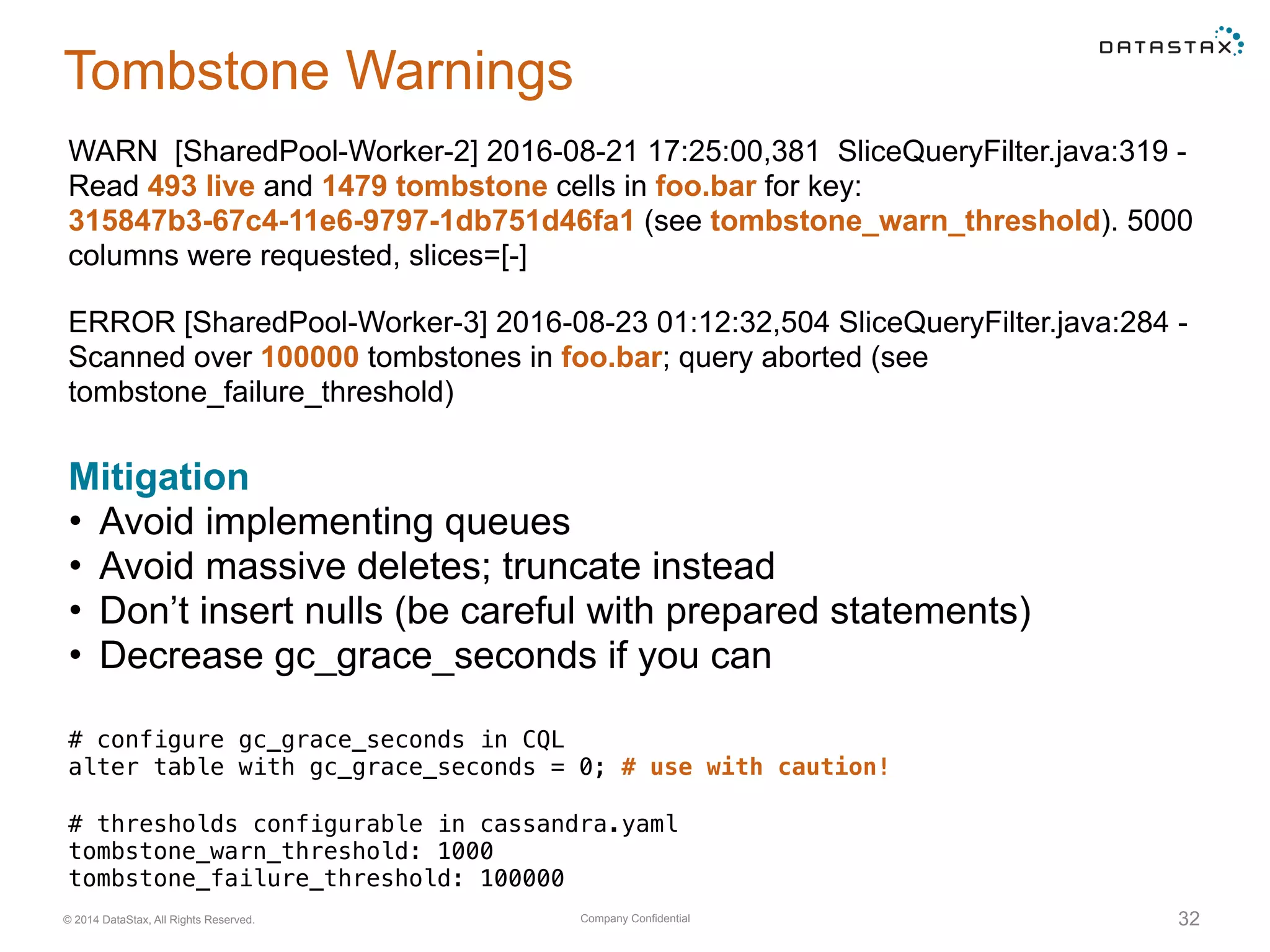 Company Confidential© 2014 DataStax, All Rights Reserved. 32
Tombstone Warnings
WARN [SharedPool-Worker-2] 2016-08-21 17:25:00,381 SliceQueryFilter.java:319 -
Read 493 live and 1479 tombstone cells in foo.bar for key:
315847b3-67c4-11e6-9797-1db751d46fa1 (see tombstone_warn_threshold). 5000
columns were requested, slices=[-]
# configure gc_grace_seconds in CQL
alter table with gc_grace_seconds = 0; # use with caution!
Mitigation
• Avoid implementing queues
• Avoid massive deletes; truncate instead
• Don’t insert nulls (be careful with prepared statements)
• Decrease gc_grace_seconds if you can
ERROR [SharedPool-Worker-3] 2016-08-23 01:12:32,504 SliceQueryFilter.java:284 -
Scanned over 100000 tombstones in foo.bar; query aborted (see
tombstone_failure_threshold)
# thresholds configurable in cassandra.yaml
tombstone_warn_threshold: 1000
tombstone_failure_threshold: 100000
 