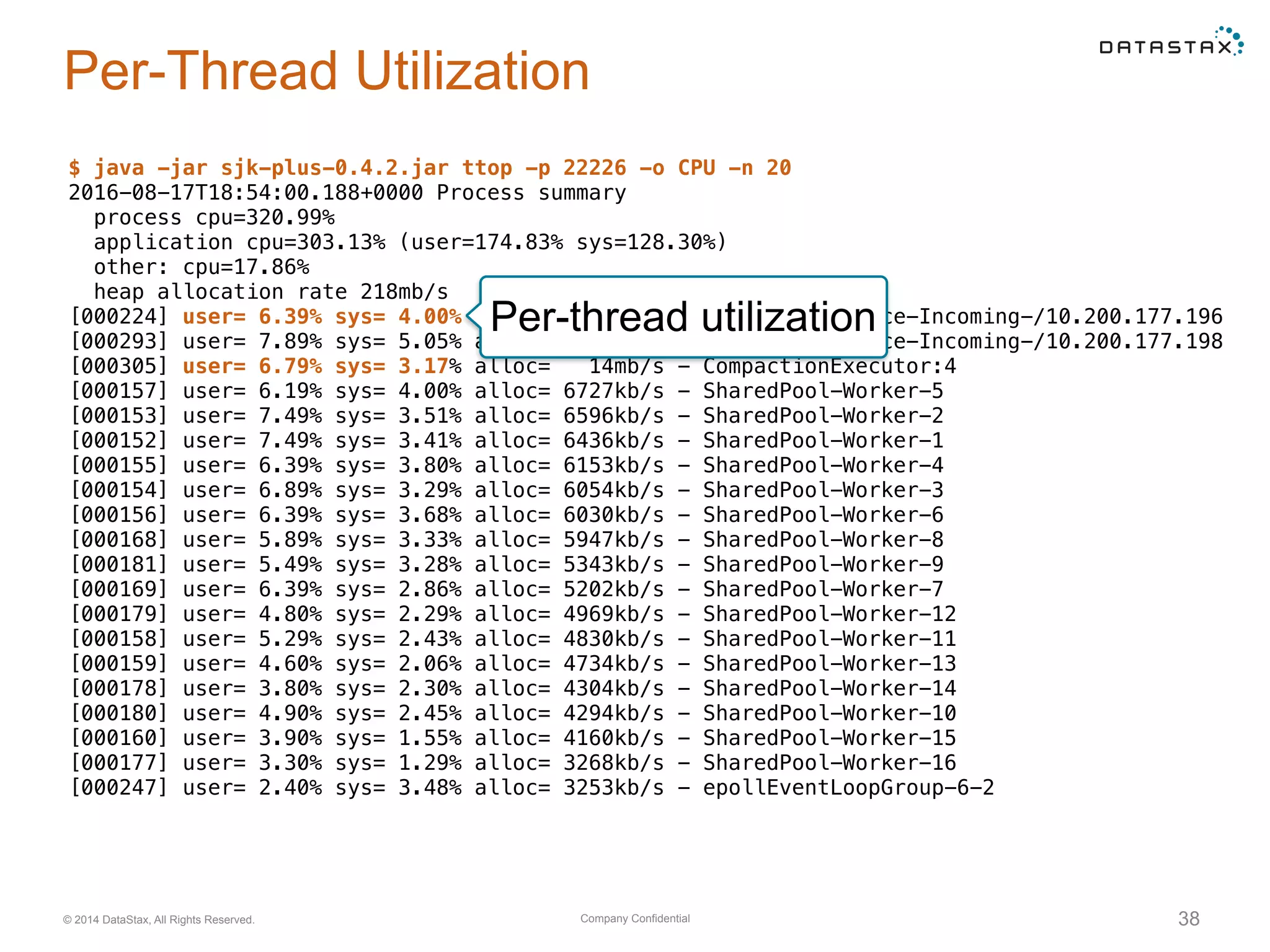Company Confidential© 2014 DataStax, All Rights Reserved. 38
Per-Thread Utilization
$ java -jar sjk-plus-0.4.2.jar ttop -p 22226 -o CPU -n 20
2016-08-17T18:54:00.188+0000 Process summary
process cpu=320.99%
application cpu=303.13% (user=174.83% sys=128.30%)
other: cpu=17.86%
heap allocation rate 218mb/s
[000224] user= 6.39% sys= 4.00% alloc= 29mb/s - MessagingService-Incoming-/10.200.177.196
[000293] user= 7.89% sys= 5.05% alloc= 29mb/s - MessagingService-Incoming-/10.200.177.198
[000305] user= 6.79% sys= 3.17% alloc= 14mb/s - CompactionExecutor:4
[000157] user= 6.19% sys= 4.00% alloc= 6727kb/s - SharedPool-Worker-5
[000153] user= 7.49% sys= 3.51% alloc= 6596kb/s - SharedPool-Worker-2
[000152] user= 7.49% sys= 3.41% alloc= 6436kb/s - SharedPool-Worker-1
[000155] user= 6.39% sys= 3.80% alloc= 6153kb/s - SharedPool-Worker-4
[000154] user= 6.89% sys= 3.29% alloc= 6054kb/s - SharedPool-Worker-3
[000156] user= 6.39% sys= 3.68% alloc= 6030kb/s - SharedPool-Worker-6
[000168] user= 5.89% sys= 3.33% alloc= 5947kb/s - SharedPool-Worker-8
[000181] user= 5.49% sys= 3.28% alloc= 5343kb/s - SharedPool-Worker-9
[000169] user= 6.39% sys= 2.86% alloc= 5202kb/s - SharedPool-Worker-7
[000179] user= 4.80% sys= 2.29% alloc= 4969kb/s - SharedPool-Worker-12
[000158] user= 5.29% sys= 2.43% alloc= 4830kb/s - SharedPool-Worker-11
[000159] user= 4.60% sys= 2.06% alloc= 4734kb/s - SharedPool-Worker-13
[000178] user= 3.80% sys= 2.30% alloc= 4304kb/s - SharedPool-Worker-14
[000180] user= 4.90% sys= 2.45% alloc= 4294kb/s - SharedPool-Worker-10
[000160] user= 3.90% sys= 1.55% alloc= 4160kb/s - SharedPool-Worker-15
[000177] user= 3.30% sys= 1.29% alloc= 3268kb/s - SharedPool-Worker-16
[000247] user= 2.40% sys= 3.48% alloc= 3253kb/s - epollEventLoopGroup-6-2
Per-thread utilization
 