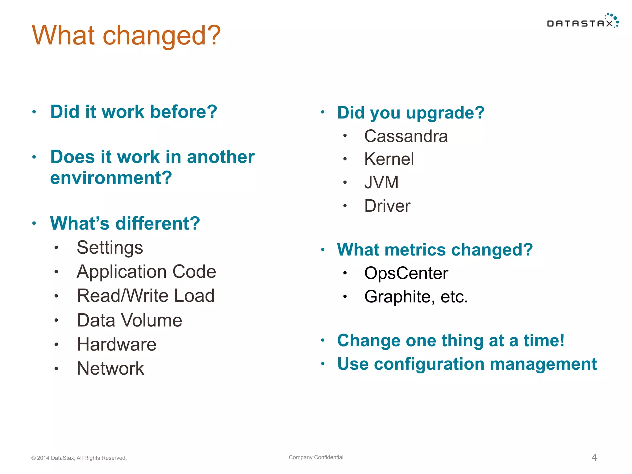 Company Confidential© 2014 DataStax, All Rights Reserved. 4
• Did you upgrade?
• Cassandra
• Kernel
• JVM
• Driver 
• What metrics changed?
• OpsCenter
• Graphite, etc. 
• Change one thing at a time!
• Use configuration management
What changed?
• Did it work before? 
• Does it work in another
environment?  
• What’s different?
• Settings
• Application Code
• Read/Write Load
• Data Volume
• Hardware
• Network
 