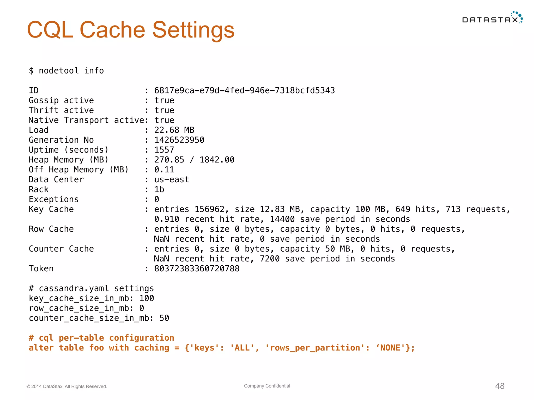 Company Confidential© 2014 DataStax, All Rights Reserved. 48
CQL Cache Settings
$ nodetool info
ID : 6817e9ca-e79d-4fed-946e-7318bcfd5343
Gossip active : true
Thrift active : true
Native Transport active: true
Load : 22.68 MB
Generation No : 1426523950
Uptime (seconds) : 1557
Heap Memory (MB) : 270.85 / 1842.00
Off Heap Memory (MB) : 0.11
Data Center : us-east
Rack : 1b
Exceptions : 0
Key Cache : entries 156962, size 12.83 MB, capacity 100 MB, 649 hits, 713 requests,
0.910 recent hit rate, 14400 save period in seconds
Row Cache : entries 0, size 0 bytes, capacity 0 bytes, 0 hits, 0 requests,
NaN recent hit rate, 0 save period in seconds
Counter Cache : entries 0, size 0 bytes, capacity 50 MB, 0 hits, 0 requests,
NaN recent hit rate, 7200 save period in seconds
Token : 80372383360720788
# cassandra.yaml settings
key_cache_size_in_mb: 100
row_cache_size_in_mb: 0
counter_cache_size_in_mb: 50
# cql per-table configuration
alter table foo with caching = {'keys': 'ALL', 'rows_per_partition': ‘NONE'};
 