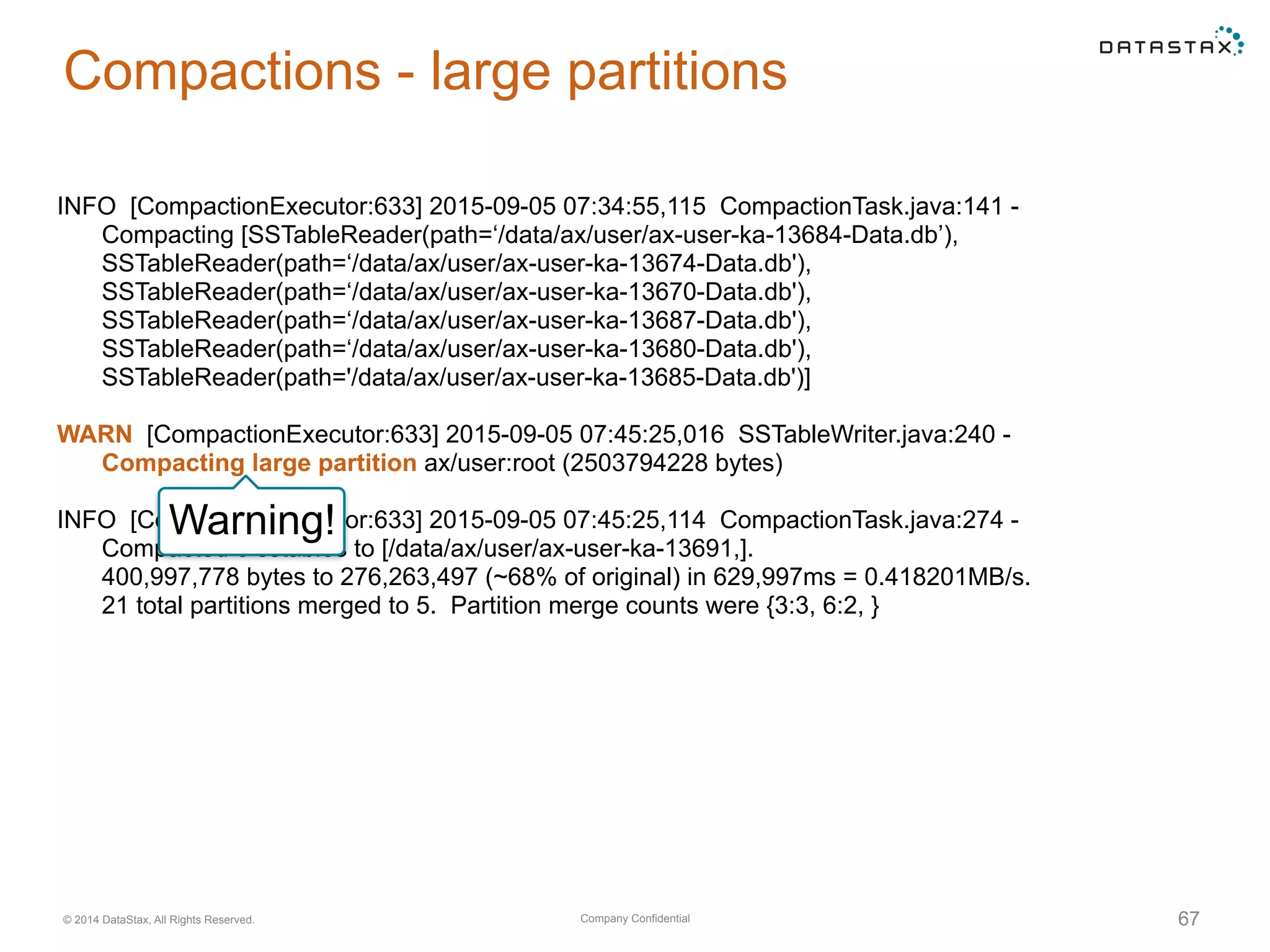 Company Confidential© 2014 DataStax, All Rights Reserved. 67
Compactions - large partitions
INFO [CompactionExecutor:633] 2015-09-05 07:34:55,115 CompactionTask.java:141 -
Compacting [SSTableReader(path=‘/data/ax/user/ax-user-ka-13684-Data.db’),
SSTableReader(path=‘/data/ax/user/ax-user-ka-13674-Data.db'),
SSTableReader(path=‘/data/ax/user/ax-user-ka-13670-Data.db'),
SSTableReader(path=‘/data/ax/user/ax-user-ka-13687-Data.db'),
SSTableReader(path=‘/data/ax/user/ax-user-ka-13680-Data.db'),
SSTableReader(path='/data/ax/user/ax-user-ka-13685-Data.db')]
WARN [CompactionExecutor:633] 2015-09-05 07:45:25,016 SSTableWriter.java:240 -
Compacting large partition ax/user:root (2503794228 bytes)
INFO [CompactionExecutor:633] 2015-09-05 07:45:25,114 CompactionTask.java:274 -
Compacted 6 sstables to [/data/ax/user/ax-user-ka-13691,].
400,997,778 bytes to 276,263,497 (~68% of original) in 629,997ms = 0.418201MB/s.
21 total partitions merged to 5. Partition merge counts were {3:3, 6:2, }
Warning!
 