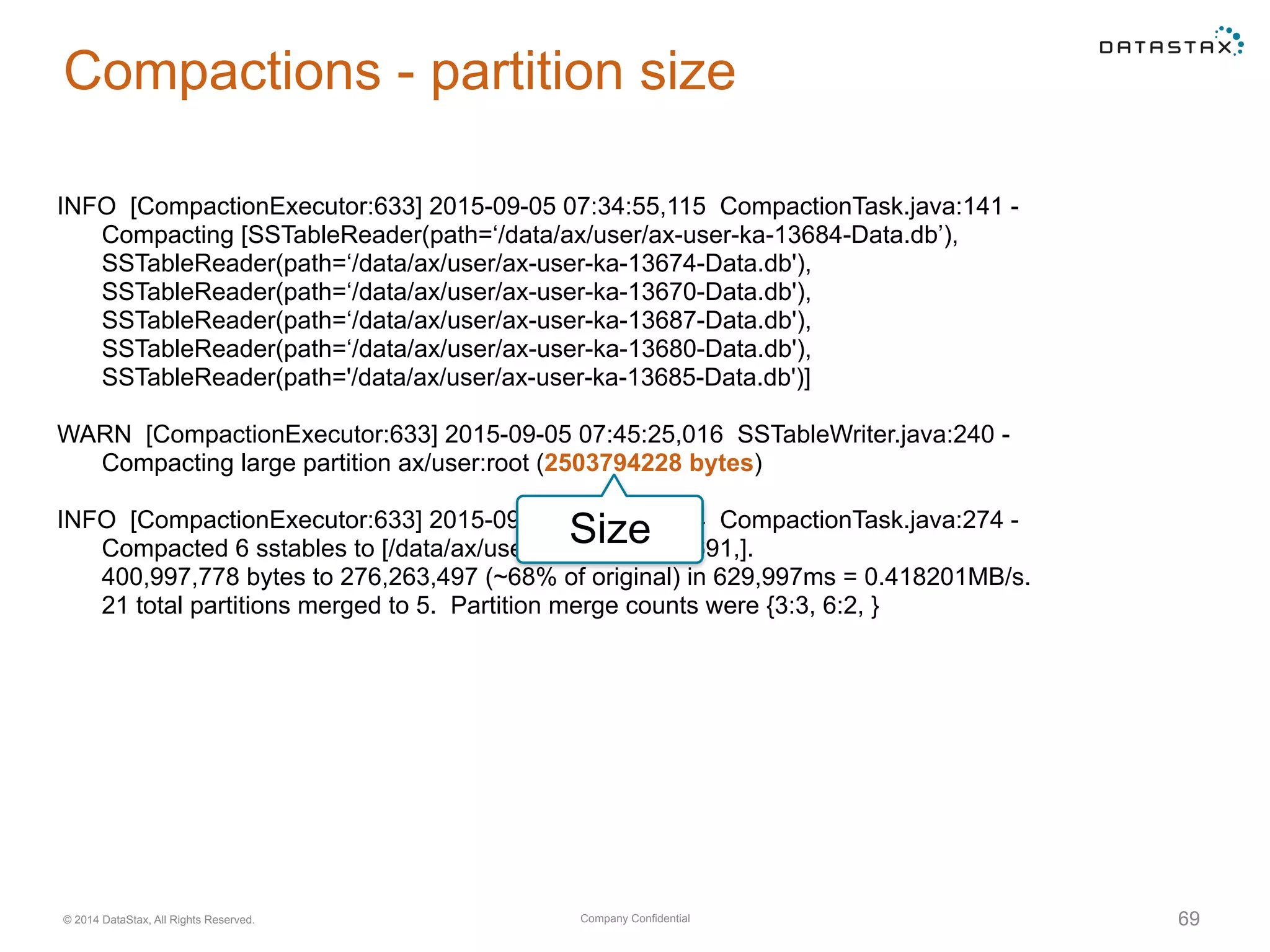 Company Confidential© 2014 DataStax, All Rights Reserved. 69
Compactions - partition size
INFO [CompactionExecutor:633] 2015-09-05 07:34:55,115 CompactionTask.java:141 -
Compacting [SSTableReader(path=‘/data/ax/user/ax-user-ka-13684-Data.db’),
SSTableReader(path=‘/data/ax/user/ax-user-ka-13674-Data.db'),
SSTableReader(path=‘/data/ax/user/ax-user-ka-13670-Data.db'),
SSTableReader(path=‘/data/ax/user/ax-user-ka-13687-Data.db'),
SSTableReader(path=‘/data/ax/user/ax-user-ka-13680-Data.db'),
SSTableReader(path='/data/ax/user/ax-user-ka-13685-Data.db')]
WARN [CompactionExecutor:633] 2015-09-05 07:45:25,016 SSTableWriter.java:240 -
Compacting large partition ax/user:root (2503794228 bytes)
INFO [CompactionExecutor:633] 2015-09-05 07:45:25,114 CompactionTask.java:274 -
Compacted 6 sstables to [/data/ax/user/ax-user-ka-13691,].
400,997,778 bytes to 276,263,497 (~68% of original) in 629,997ms = 0.418201MB/s.
21 total partitions merged to 5. Partition merge counts were {3:3, 6:2, }
Size
 