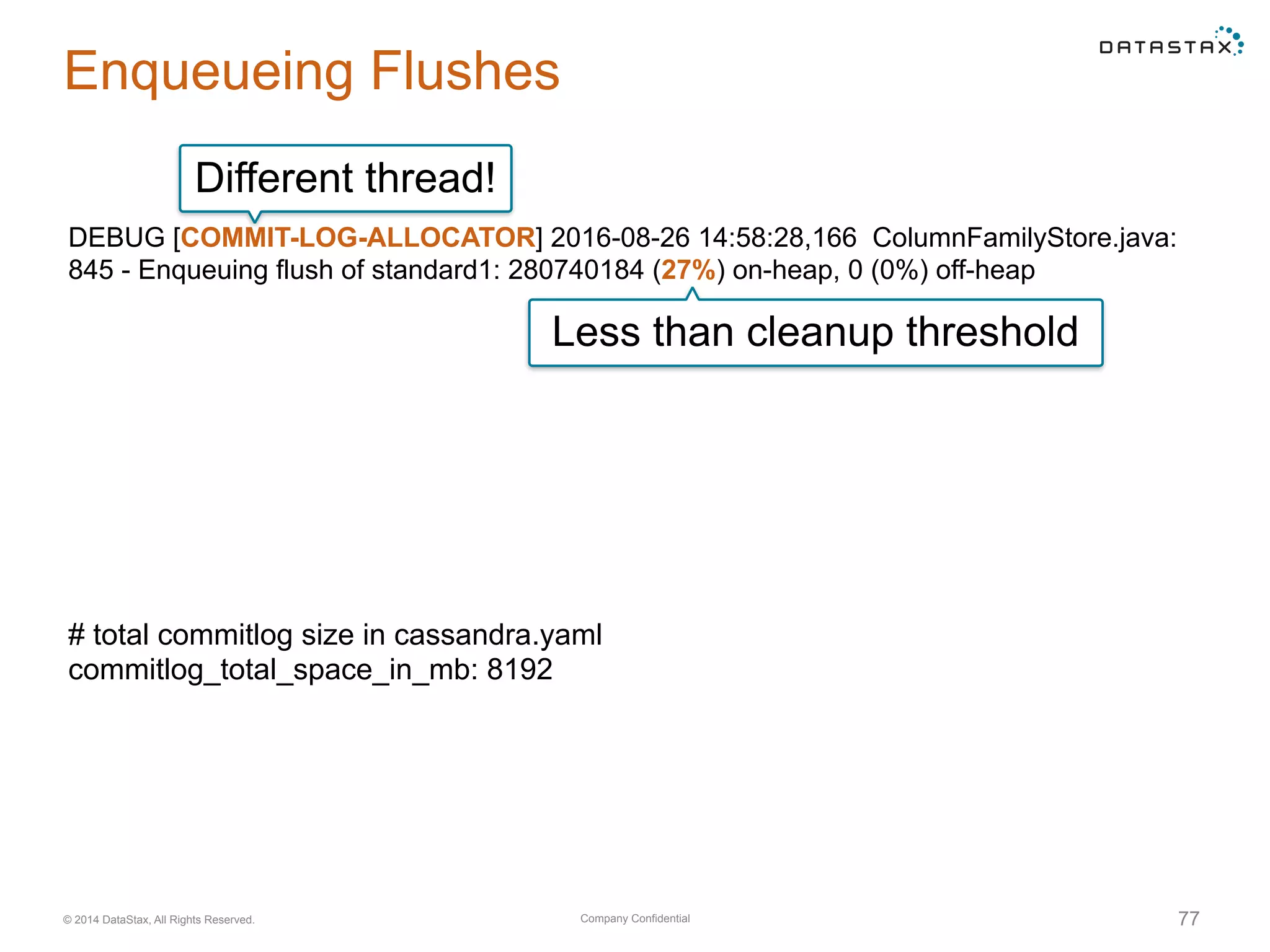 Company Confidential© 2014 DataStax, All Rights Reserved. 77
Enqueueing Flushes
DEBUG [COMMIT-LOG-ALLOCATOR] 2016-08-26 14:58:28,166 ColumnFamilyStore.java:
845 - Enqueuing flush of standard1: 280740184 (27%) on-heap, 0 (0%) off-heap
Different thread!
Less than cleanup threshold
# total commitlog size in cassandra.yaml
commitlog_total_space_in_mb: 8192
 