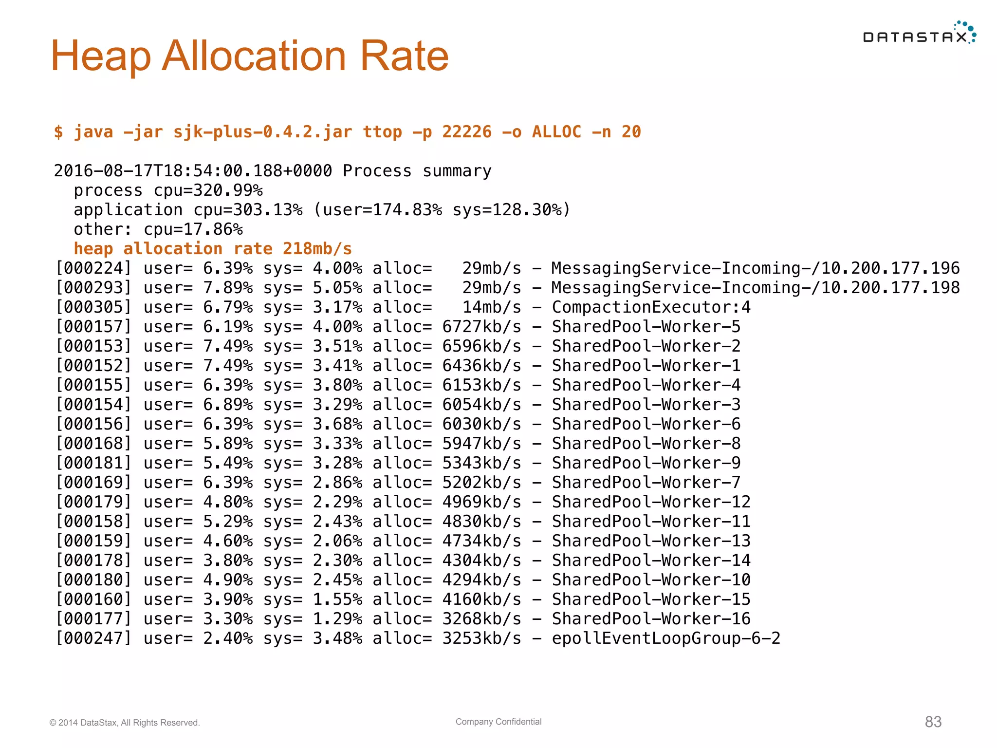 Company Confidential© 2014 DataStax, All Rights Reserved. 83
Heap Allocation Rate
$ java -jar sjk-plus-0.4.2.jar ttop -p 22226 -o ALLOC -n 20
2016-08-17T18:54:00.188+0000 Process summary
process cpu=320.99%
application cpu=303.13% (user=174.83% sys=128.30%)
other: cpu=17.86%
heap allocation rate 218mb/s
[000224] user= 6.39% sys= 4.00% alloc= 29mb/s - MessagingService-Incoming-/10.200.177.196
[000293] user= 7.89% sys= 5.05% alloc= 29mb/s - MessagingService-Incoming-/10.200.177.198
[000305] user= 6.79% sys= 3.17% alloc= 14mb/s - CompactionExecutor:4
[000157] user= 6.19% sys= 4.00% alloc= 6727kb/s - SharedPool-Worker-5
[000153] user= 7.49% sys= 3.51% alloc= 6596kb/s - SharedPool-Worker-2
[000152] user= 7.49% sys= 3.41% alloc= 6436kb/s - SharedPool-Worker-1
[000155] user= 6.39% sys= 3.80% alloc= 6153kb/s - SharedPool-Worker-4
[000154] user= 6.89% sys= 3.29% alloc= 6054kb/s - SharedPool-Worker-3
[000156] user= 6.39% sys= 3.68% alloc= 6030kb/s - SharedPool-Worker-6
[000168] user= 5.89% sys= 3.33% alloc= 5947kb/s - SharedPool-Worker-8
[000181] user= 5.49% sys= 3.28% alloc= 5343kb/s - SharedPool-Worker-9
[000169] user= 6.39% sys= 2.86% alloc= 5202kb/s - SharedPool-Worker-7
[000179] user= 4.80% sys= 2.29% alloc= 4969kb/s - SharedPool-Worker-12
[000158] user= 5.29% sys= 2.43% alloc= 4830kb/s - SharedPool-Worker-11
[000159] user= 4.60% sys= 2.06% alloc= 4734kb/s - SharedPool-Worker-13
[000178] user= 3.80% sys= 2.30% alloc= 4304kb/s - SharedPool-Worker-14
[000180] user= 4.90% sys= 2.45% alloc= 4294kb/s - SharedPool-Worker-10
[000160] user= 3.90% sys= 1.55% alloc= 4160kb/s - SharedPool-Worker-15
[000177] user= 3.30% sys= 1.29% alloc= 3268kb/s - SharedPool-Worker-16
[000247] user= 2.40% sys= 3.48% alloc= 3253kb/s - epollEventLoopGroup-6-2
 