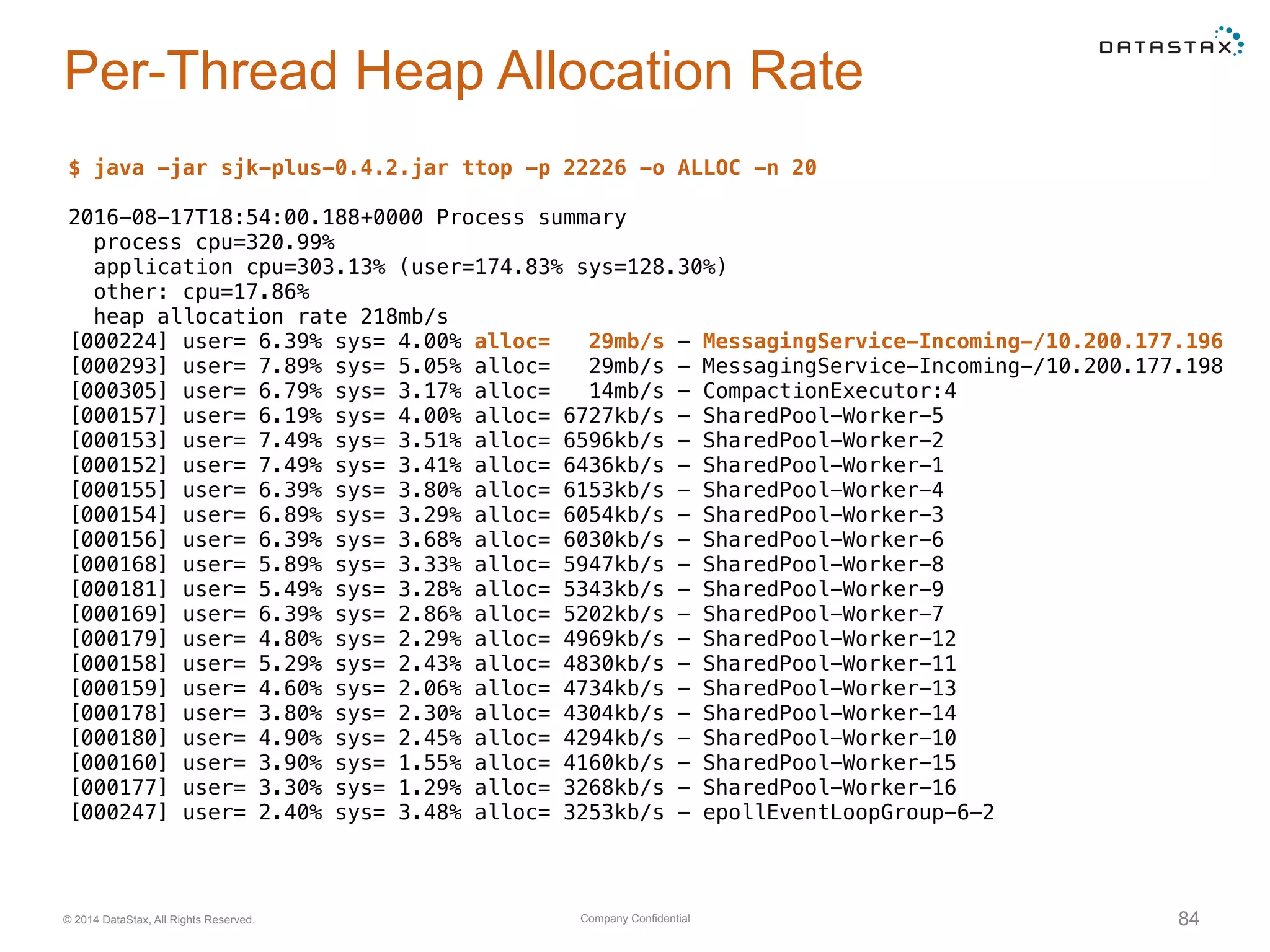 Company Confidential© 2014 DataStax, All Rights Reserved. 84
Per-Thread Heap Allocation Rate
$ java -jar sjk-plus-0.4.2.jar ttop -p 22226 -o ALLOC -n 20
2016-08-17T18:54:00.188+0000 Process summary
process cpu=320.99%
application cpu=303.13% (user=174.83% sys=128.30%)
other: cpu=17.86%
heap allocation rate 218mb/s
[000224] user= 6.39% sys= 4.00% alloc= 29mb/s - MessagingService-Incoming-/10.200.177.196
[000293] user= 7.89% sys= 5.05% alloc= 29mb/s - MessagingService-Incoming-/10.200.177.198
[000305] user= 6.79% sys= 3.17% alloc= 14mb/s - CompactionExecutor:4
[000157] user= 6.19% sys= 4.00% alloc= 6727kb/s - SharedPool-Worker-5
[000153] user= 7.49% sys= 3.51% alloc= 6596kb/s - SharedPool-Worker-2
[000152] user= 7.49% sys= 3.41% alloc= 6436kb/s - SharedPool-Worker-1
[000155] user= 6.39% sys= 3.80% alloc= 6153kb/s - SharedPool-Worker-4
[000154] user= 6.89% sys= 3.29% alloc= 6054kb/s - SharedPool-Worker-3
[000156] user= 6.39% sys= 3.68% alloc= 6030kb/s - SharedPool-Worker-6
[000168] user= 5.89% sys= 3.33% alloc= 5947kb/s - SharedPool-Worker-8
[000181] user= 5.49% sys= 3.28% alloc= 5343kb/s - SharedPool-Worker-9
[000169] user= 6.39% sys= 2.86% alloc= 5202kb/s - SharedPool-Worker-7
[000179] user= 4.80% sys= 2.29% alloc= 4969kb/s - SharedPool-Worker-12
[000158] user= 5.29% sys= 2.43% alloc= 4830kb/s - SharedPool-Worker-11
[000159] user= 4.60% sys= 2.06% alloc= 4734kb/s - SharedPool-Worker-13
[000178] user= 3.80% sys= 2.30% alloc= 4304kb/s - SharedPool-Worker-14
[000180] user= 4.90% sys= 2.45% alloc= 4294kb/s - SharedPool-Worker-10
[000160] user= 3.90% sys= 1.55% alloc= 4160kb/s - SharedPool-Worker-15
[000177] user= 3.30% sys= 1.29% alloc= 3268kb/s - SharedPool-Worker-16
[000247] user= 2.40% sys= 3.48% alloc= 3253kb/s - epollEventLoopGroup-6-2
 