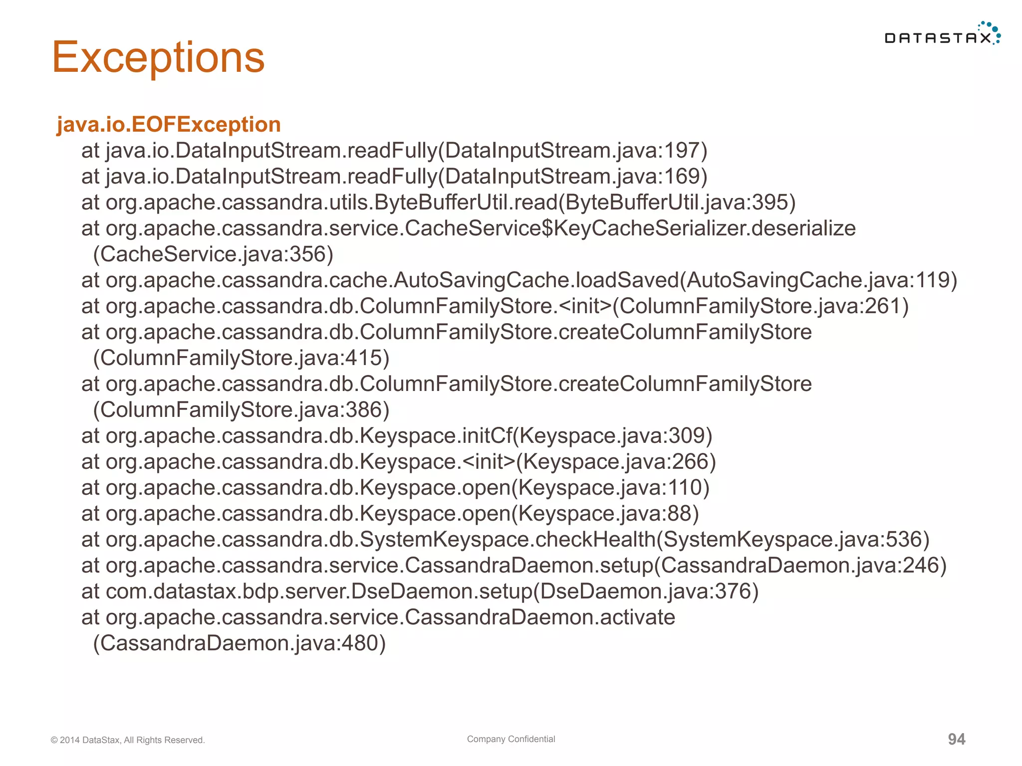 Company Confidential© 2014 DataStax, All Rights Reserved. 94
Exceptions
java.io.EOFException
at java.io.DataInputStream.readFully(DataInputStream.java:197)
at java.io.DataInputStream.readFully(DataInputStream.java:169)
at org.apache.cassandra.utils.ByteBufferUtil.read(ByteBufferUtil.java:395)
at org.apache.cassandra.service.CacheService$KeyCacheSerializer.deserialize
(CacheService.java:356)
at org.apache.cassandra.cache.AutoSavingCache.loadSaved(AutoSavingCache.java:119)
at org.apache.cassandra.db.ColumnFamilyStore.<init>(ColumnFamilyStore.java:261)
at org.apache.cassandra.db.ColumnFamilyStore.createColumnFamilyStore
(ColumnFamilyStore.java:415)
at org.apache.cassandra.db.ColumnFamilyStore.createColumnFamilyStore
(ColumnFamilyStore.java:386)
at org.apache.cassandra.db.Keyspace.initCf(Keyspace.java:309)
at org.apache.cassandra.db.Keyspace.<init>(Keyspace.java:266)
at org.apache.cassandra.db.Keyspace.open(Keyspace.java:110)
at org.apache.cassandra.db.Keyspace.open(Keyspace.java:88)
at org.apache.cassandra.db.SystemKeyspace.checkHealth(SystemKeyspace.java:536)
at org.apache.cassandra.service.CassandraDaemon.setup(CassandraDaemon.java:246)
at com.datastax.bdp.server.DseDaemon.setup(DseDaemon.java:376)
at org.apache.cassandra.service.CassandraDaemon.activate
(CassandraDaemon.java:480)
 