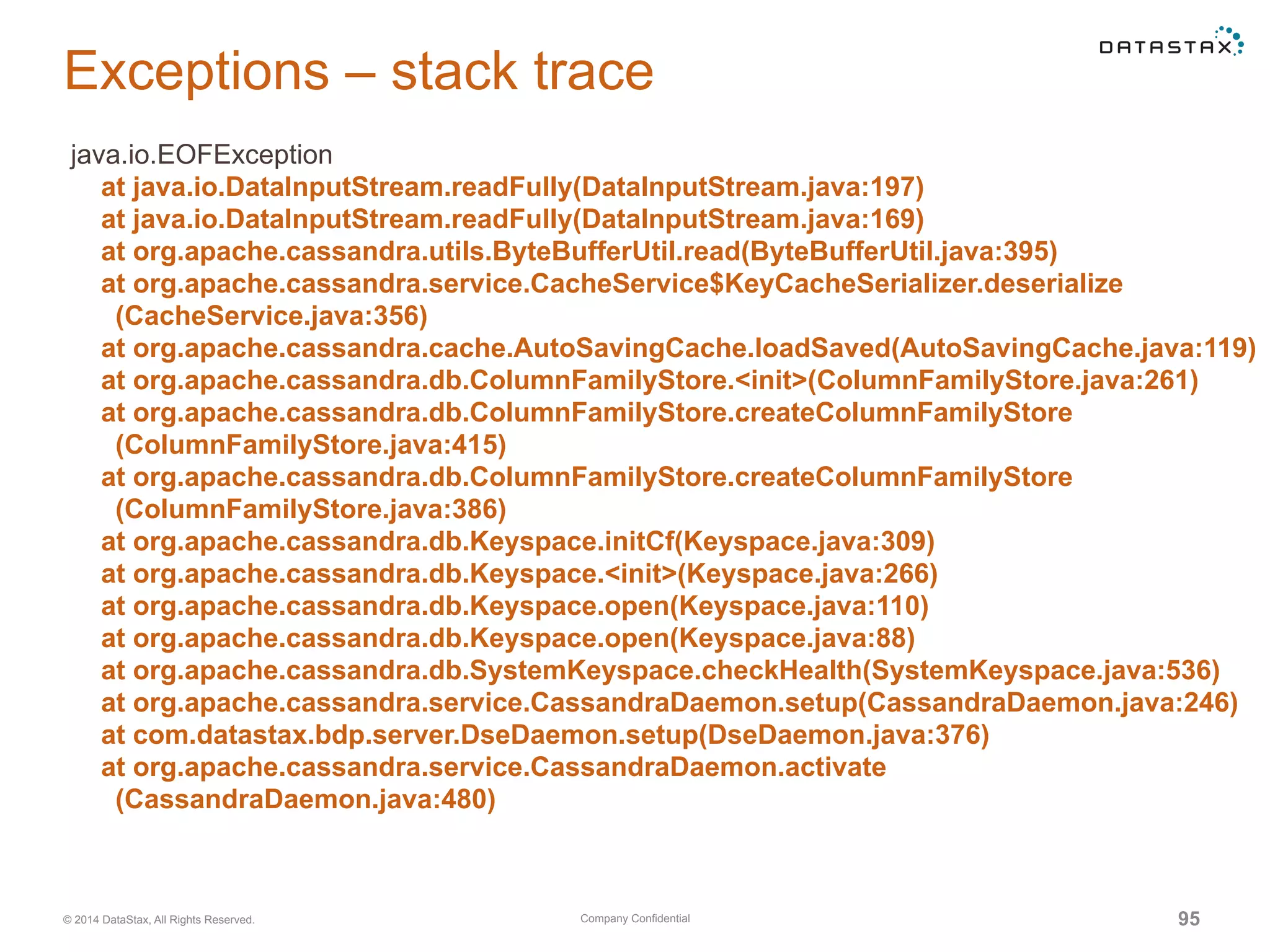 Company Confidential© 2014 DataStax, All Rights Reserved. 95
Exceptions – stack trace
java.io.EOFException
at java.io.DataInputStream.readFully(DataInputStream.java:197)
at java.io.DataInputStream.readFully(DataInputStream.java:169)
at org.apache.cassandra.utils.ByteBufferUtil.read(ByteBufferUtil.java:395)
at org.apache.cassandra.service.CacheService$KeyCacheSerializer.deserialize
(CacheService.java:356)
at org.apache.cassandra.cache.AutoSavingCache.loadSaved(AutoSavingCache.java:119)
at org.apache.cassandra.db.ColumnFamilyStore.<init>(ColumnFamilyStore.java:261)
at org.apache.cassandra.db.ColumnFamilyStore.createColumnFamilyStore
(ColumnFamilyStore.java:415)
at org.apache.cassandra.db.ColumnFamilyStore.createColumnFamilyStore
(ColumnFamilyStore.java:386)
at org.apache.cassandra.db.Keyspace.initCf(Keyspace.java:309)
at org.apache.cassandra.db.Keyspace.<init>(Keyspace.java:266)
at org.apache.cassandra.db.Keyspace.open(Keyspace.java:110)
at org.apache.cassandra.db.Keyspace.open(Keyspace.java:88)
at org.apache.cassandra.db.SystemKeyspace.checkHealth(SystemKeyspace.java:536)
at org.apache.cassandra.service.CassandraDaemon.setup(CassandraDaemon.java:246)
at com.datastax.bdp.server.DseDaemon.setup(DseDaemon.java:376)
at org.apache.cassandra.service.CassandraDaemon.activate
(CassandraDaemon.java:480)
 