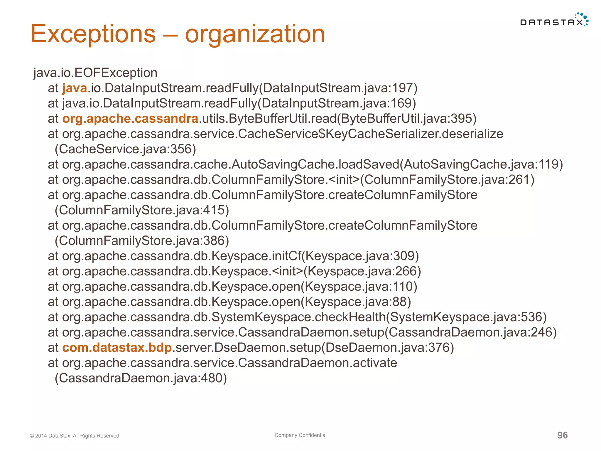 Company Confidential© 2014 DataStax, All Rights Reserved. 96
Exceptions – organization
java.io.EOFException
at java.io.DataInputStream.readFully(DataInputStream.java:197)
at java.io.DataInputStream.readFully(DataInputStream.java:169)
at org.apache.cassandra.utils.ByteBufferUtil.read(ByteBufferUtil.java:395)
at org.apache.cassandra.service.CacheService$KeyCacheSerializer.deserialize
(CacheService.java:356)
at org.apache.cassandra.cache.AutoSavingCache.loadSaved(AutoSavingCache.java:119)
at org.apache.cassandra.db.ColumnFamilyStore.<init>(ColumnFamilyStore.java:261)
at org.apache.cassandra.db.ColumnFamilyStore.createColumnFamilyStore
(ColumnFamilyStore.java:415)
at org.apache.cassandra.db.ColumnFamilyStore.createColumnFamilyStore
(ColumnFamilyStore.java:386)
at org.apache.cassandra.db.Keyspace.initCf(Keyspace.java:309)
at org.apache.cassandra.db.Keyspace.<init>(Keyspace.java:266)
at org.apache.cassandra.db.Keyspace.open(Keyspace.java:110)
at org.apache.cassandra.db.Keyspace.open(Keyspace.java:88)
at org.apache.cassandra.db.SystemKeyspace.checkHealth(SystemKeyspace.java:536)
at org.apache.cassandra.service.CassandraDaemon.setup(CassandraDaemon.java:246)
at com.datastax.bdp.server.DseDaemon.setup(DseDaemon.java:376)
at org.apache.cassandra.service.CassandraDaemon.activate
(CassandraDaemon.java:480)
 