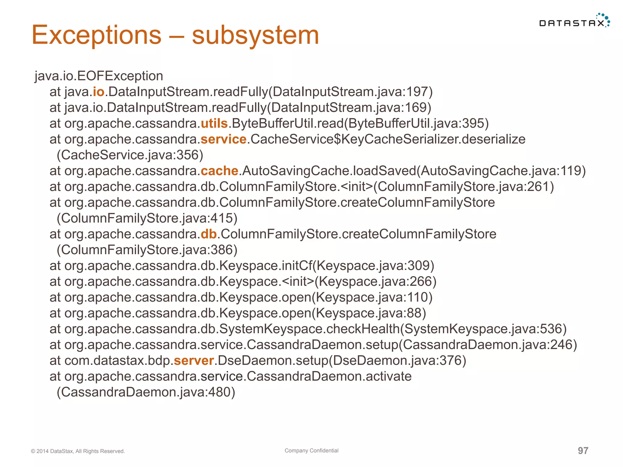 Company Confidential© 2014 DataStax, All Rights Reserved. 97
Exceptions – subsystem
java.io.EOFException
at java.io.DataInputStream.readFully(DataInputStream.java:197)
at java.io.DataInputStream.readFully(DataInputStream.java:169)
at org.apache.cassandra.utils.ByteBufferUtil.read(ByteBufferUtil.java:395)
at org.apache.cassandra.service.CacheService$KeyCacheSerializer.deserialize
(CacheService.java:356)
at org.apache.cassandra.cache.AutoSavingCache.loadSaved(AutoSavingCache.java:119)
at org.apache.cassandra.db.ColumnFamilyStore.<init>(ColumnFamilyStore.java:261)
at org.apache.cassandra.db.ColumnFamilyStore.createColumnFamilyStore
(ColumnFamilyStore.java:415)
at org.apache.cassandra.db.ColumnFamilyStore.createColumnFamilyStore
(ColumnFamilyStore.java:386)
at org.apache.cassandra.db.Keyspace.initCf(Keyspace.java:309)
at org.apache.cassandra.db.Keyspace.<init>(Keyspace.java:266)
at org.apache.cassandra.db.Keyspace.open(Keyspace.java:110)
at org.apache.cassandra.db.Keyspace.open(Keyspace.java:88)
at org.apache.cassandra.db.SystemKeyspace.checkHealth(SystemKeyspace.java:536)
at org.apache.cassandra.service.CassandraDaemon.setup(CassandraDaemon.java:246)
at com.datastax.bdp.server.DseDaemon.setup(DseDaemon.java:376)
at org.apache.cassandra.service.CassandraDaemon.activate
(CassandraDaemon.java:480)
 