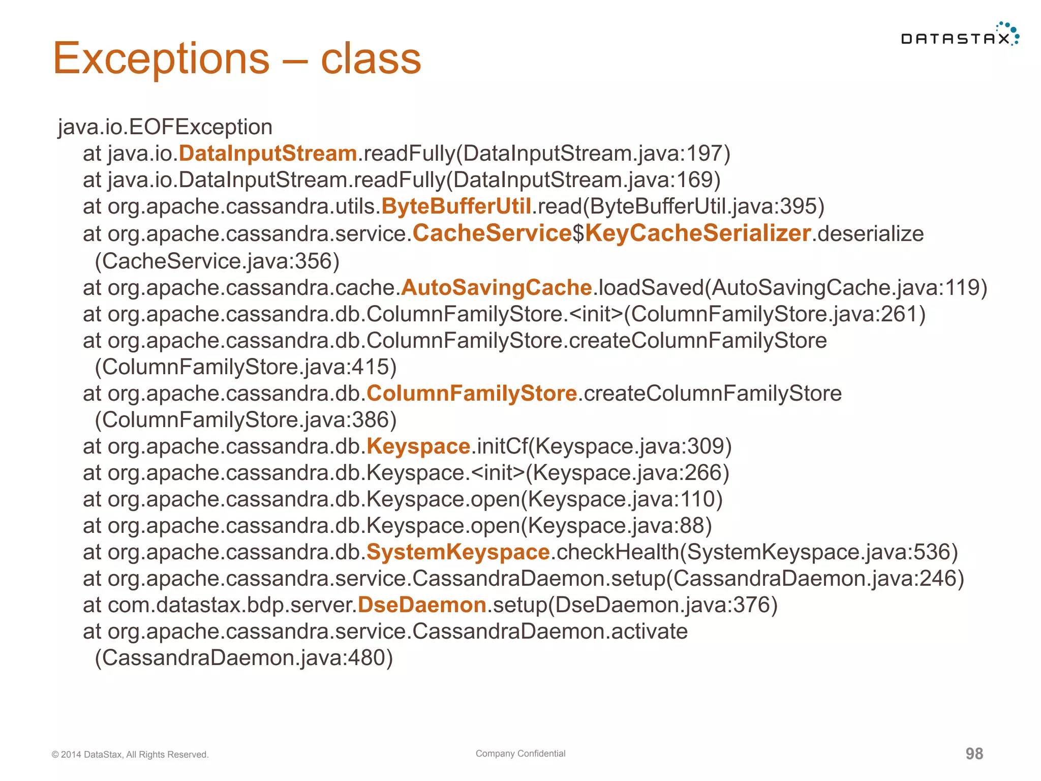Company Confidential© 2014 DataStax, All Rights Reserved. 98
Exceptions – class
java.io.EOFException
at java.io.DataInputStream.readFully(DataInputStream.java:197)
at java.io.DataInputStream.readFully(DataInputStream.java:169)
at org.apache.cassandra.utils.ByteBufferUtil.read(ByteBufferUtil.java:395)
at org.apache.cassandra.service.CacheService$KeyCacheSerializer.deserialize
(CacheService.java:356)
at org.apache.cassandra.cache.AutoSavingCache.loadSaved(AutoSavingCache.java:119)
at org.apache.cassandra.db.ColumnFamilyStore.<init>(ColumnFamilyStore.java:261)
at org.apache.cassandra.db.ColumnFamilyStore.createColumnFamilyStore
(ColumnFamilyStore.java:415)
at org.apache.cassandra.db.ColumnFamilyStore.createColumnFamilyStore
(ColumnFamilyStore.java:386)
at org.apache.cassandra.db.Keyspace.initCf(Keyspace.java:309)
at org.apache.cassandra.db.Keyspace.<init>(Keyspace.java:266)
at org.apache.cassandra.db.Keyspace.open(Keyspace.java:110)
at org.apache.cassandra.db.Keyspace.open(Keyspace.java:88)
at org.apache.cassandra.db.SystemKeyspace.checkHealth(SystemKeyspace.java:536)
at org.apache.cassandra.service.CassandraDaemon.setup(CassandraDaemon.java:246)
at com.datastax.bdp.server.DseDaemon.setup(DseDaemon.java:376)
at org.apache.cassandra.service.CassandraDaemon.activate
(CassandraDaemon.java:480)
 